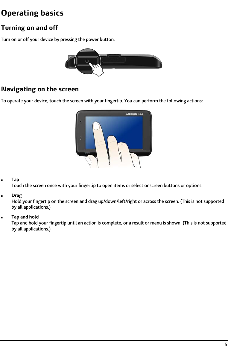   5 Operating basics Turning on and off Turn on or off your device by pressing the power button.  Navigating on the screen To operate your device, touch the screen with your fingertip. You can perform the following actions:   Tap Touch the screen once with your fingertip to open items or select onscreen buttons or options.  Drag Hold your fingertip on the screen and drag up/down/left/right or across the screen. (This is not supported by all applications.)  Tap and hold Tap and hold your fingertip until an action is complete, or a result or menu is shown. (This is not supported by all applications.) 