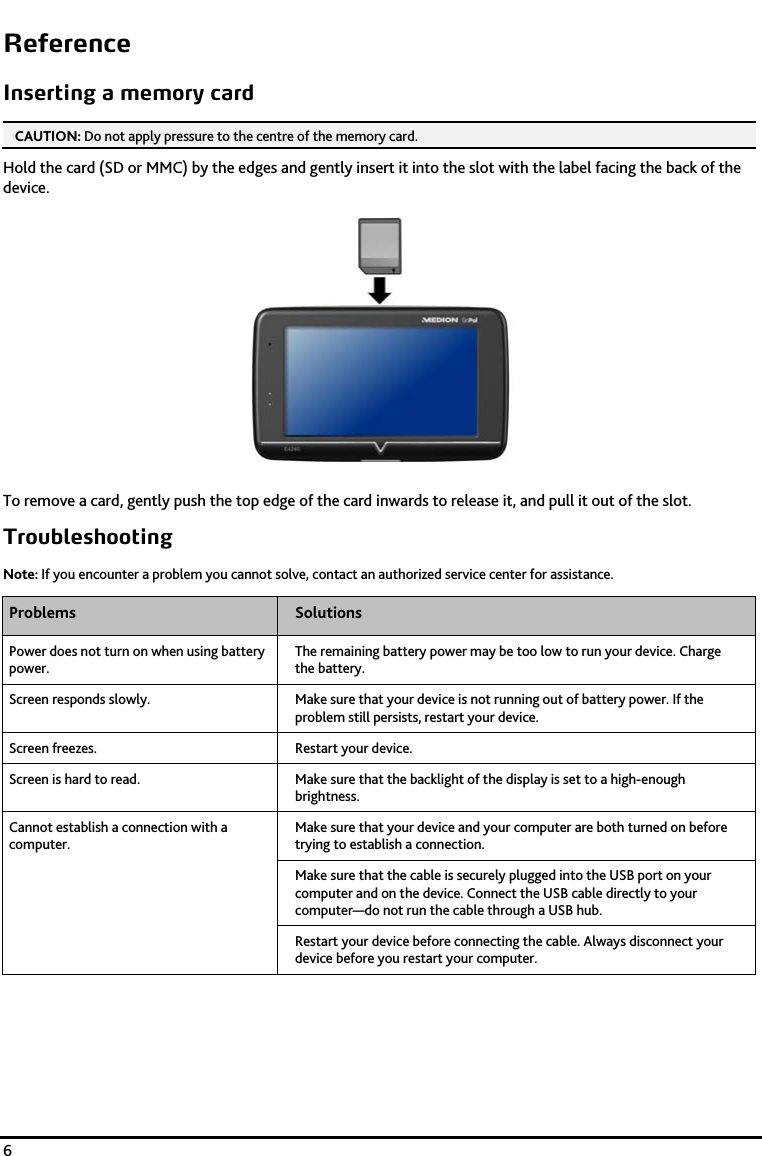    6 Reference Inserting a memory card CAUTION: Do not apply pressure to the centre of the memory card.  Hold the card (SD or MMC) by the edges and gently insert it into the slot with the label facing the back of the device.  To remove a card, gently push the top edge of the card inwards to release it, and pull it out of the slot. Troubleshooting Note: If you encounter a problem you cannot solve, contact an authorized service center for assistance. Problems  Solutions Power does not turn on when using battery power. The remaining battery power may be too low to run your device. Charge the battery. Screen responds slowly.  Make sure that your device is not running out of battery power. If the problem still persists, restart your device. Screen freezes.  Restart your device.  Screen is hard to read.  Make sure that the backlight of the display is set to a high-enough brightness. Cannot establish a connection with a computer. Make sure that your device and your computer are both turned on before trying to establish a connection. Make sure that the cable is securely plugged into the USB port on your computer and on the device. Connect the USB cable directly to your computer&mdash;do not run the cable through a USB hub. Restart your device before connecting the cable. Always disconnect your device before you restart your computer.      