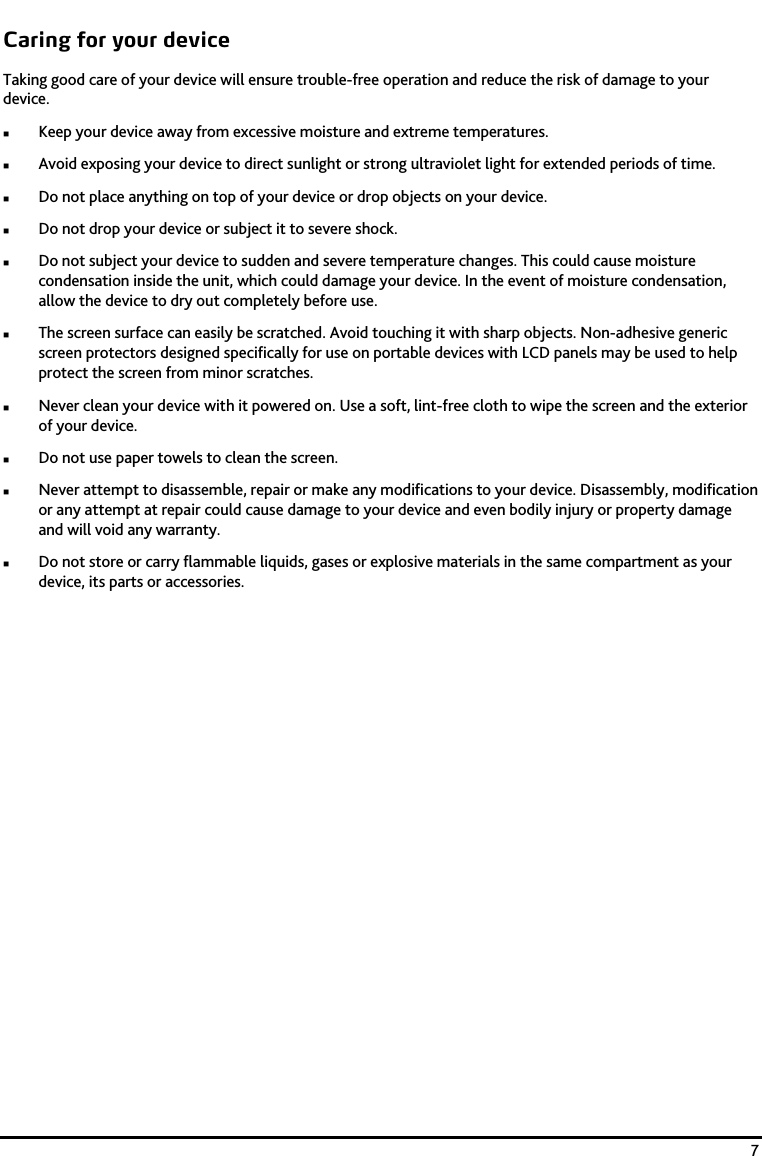    7 Caring for your device Taking good care of your device will ensure trouble-free operation and reduce the risk of damage to your device.  Keep your device away from excessive moisture and extreme temperatures.  Avoid exposing your device to direct sunlight or strong ultraviolet light for extended periods of time.  Do not place anything on top of your device or drop objects on your device.  Do not drop your device or subject it to severe shock.  Do not subject your device to sudden and severe temperature changes. This could cause moisture condensation inside the unit, which could damage your device. In the event of moisture condensation, allow the device to dry out completely before use.  The screen surface can easily be scratched. Avoid touching it with sharp objects. Non-adhesive generic screen protectors designed specifically for use on portable devices with LCD panels may be used to help protect the screen from minor scratches.  Never clean your device with it powered on. Use a soft, lint-free cloth to wipe the screen and the exterior of your device.  Do not use paper towels to clean the screen.  Never attempt to disassemble, repair or make any modifications to your device. Disassembly, modification or any attempt at repair could cause damage to your device and even bodily injury or property damage and will void any warranty.  Do not store or carry flammable liquids, gases or explosive materials in the same compartment as your device, its parts or accessories. 