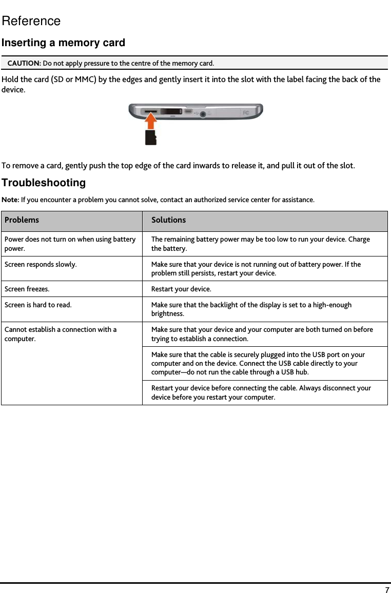    7 Reference Inserting a memory card CAUTION: Do not apply pressure to the centre of the memory card.  Hold the card (SD or MMC) by the edges and gently insert it into the slot with the label facing the back of the device.  To remove a card, gently push the top edge of the card inwards to release it, and pull it out of the slot. Troubleshooting Note: If you encounter a problem you cannot solve, contact an authorized service center for assistance. Problems  Solutions Power does not turn on when using battery power. The remaining battery power may be too low to run your device. Charge the battery. Screen responds slowly.  Make sure that your device is not running out of battery power. If the problem still persists, restart your device. Screen freezes.  Restart your device.  Screen is hard to read.  Make sure that the backlight of the display is set to a high-enough brightness. Make sure that your device and your computer are both turned on before trying to establish a connection. Make sure that the cable is securely plugged into the USB port on your computer and on the device. Connect the USB cable directly to your computer&mdash;do not run the cable through a USB hub. Cannot establish a connection with a computer. Restart your device before connecting the cable. Always disconnect your device before you restart your computer.      