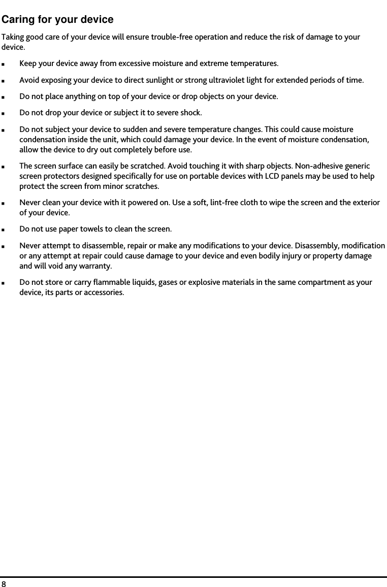    8 Caring for your device Taking good care of your device will ensure trouble-free operation and reduce the risk of damage to your device. Keep your device away from excessive moisture and extreme temperatures. Avoid exposing your device to direct sunlight or strong ultraviolet light for extended periods of time. Do not place anything on top of your device or drop objects on your device. Do not drop your device or subject it to severe shock. Do not subject your device to sudden and severe temperature changes. This could cause moisture condensation inside the unit, which could damage your device. In the event of moisture condensation, allow the device to dry out completely before use. The screen surface can easily be scratched. Avoid touching it with sharp objects. Non-adhesive generic screen protectors designed specifically for use on portable devices with LCD panels may be used to help protect the screen from minor scratches. Never clean your device with it powered on. Use a soft, lint-free cloth to wipe the screen and the exterior of your device. Do not use paper towels to clean the screen. Never attempt to disassemble, repair or make any modifications to your device. Disassembly, modification or any attempt at repair could cause damage to your device and even bodily injury or property damage and will void any warranty. Do not store or carry flammable liquids, gases or explosive materials in the same compartment as your device, its parts or accessories. 
