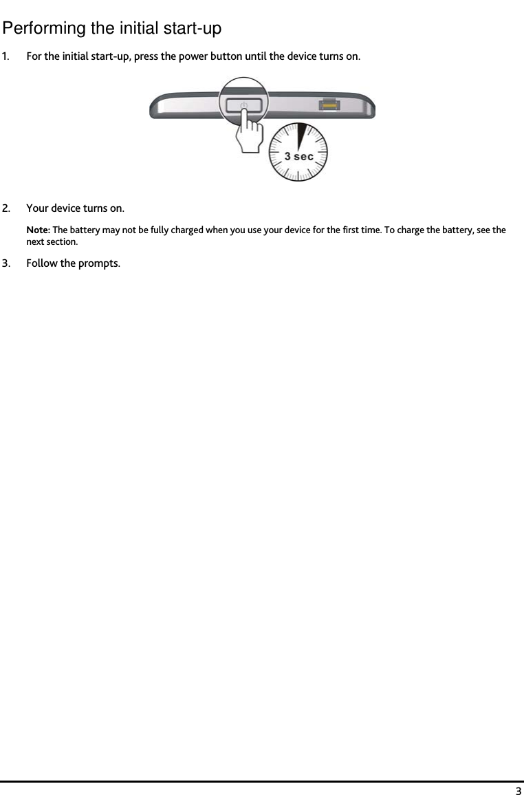    3 Performing the initial start-up 1. For the initial start-up, press the power button until the device turns on.  2. Your device turns on. Note: The battery may not be fully charged when you use your device for the first time. To charge the battery, see the next section.  3. Follow the prompts. 