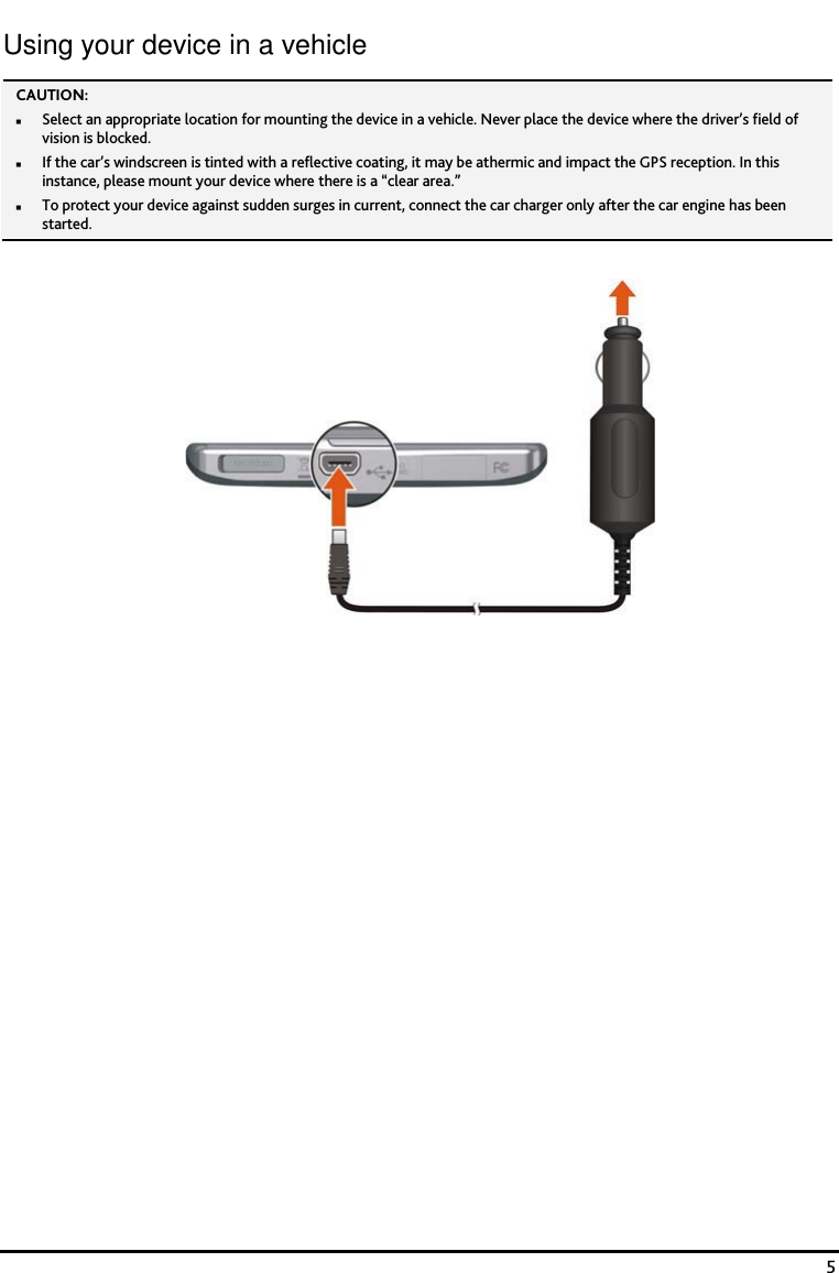    5 Using your device in a vehicle CAUTION:  Select an appropriate location for mounting the device in a vehicle. Never place the device where the driver&rsquo;s field of vision is blocked. If the car&rsquo;s windscreen is tinted with a reflective coating, it may be athermic and impact the GPS reception. In this instance, please mount your device where there is a &ldquo;clear area.&rdquo; To protect your device against sudden surges in current, connect the car charger only after the car engine has been started.    