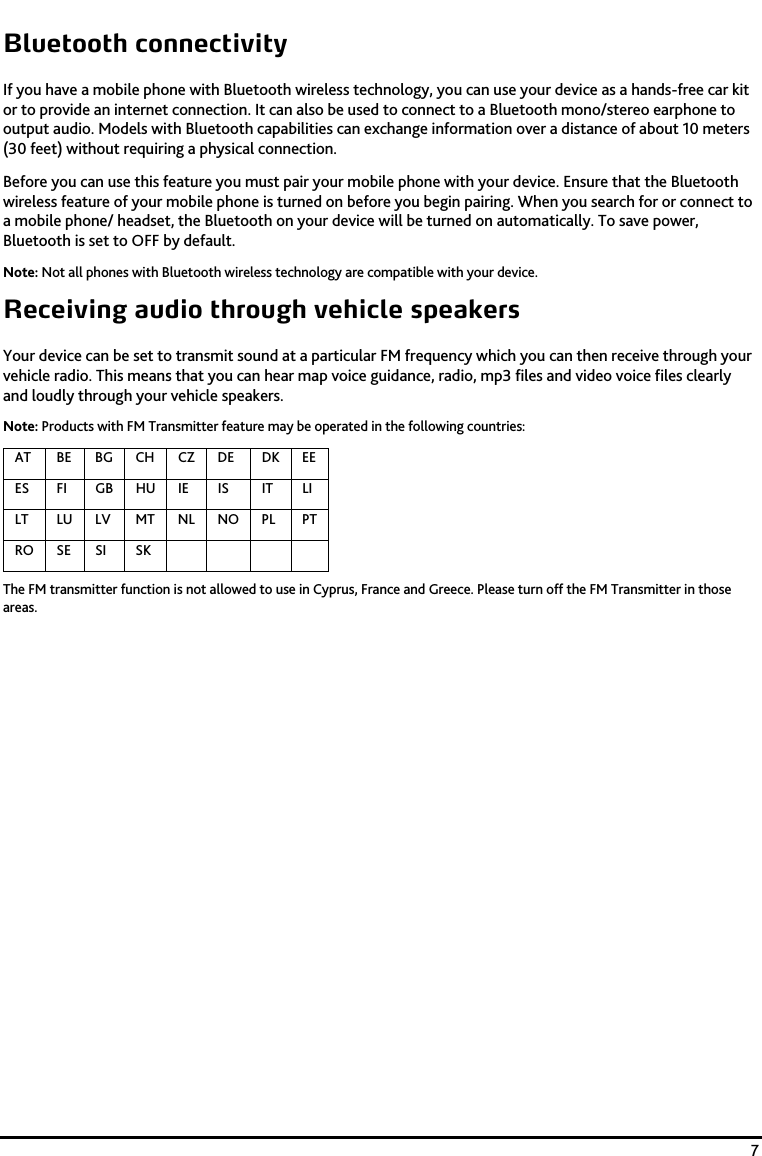    7 Bluetooth connectivity If you have a mobile phone with Bluetooth wireless technology, you can use your device as a hands-free car kit or to provide an internet connection. It can also be used to connect to a Bluetooth mono/stereo earphone to output audio. Models with Bluetooth capabilities can exchange information over a distance of about 10 meters (30 feet) without requiring a physical connection.  Before you can use this feature you must pair your mobile phone with your device. Ensure that the Bluetooth wireless feature of your mobile phone is turned on before you begin pairing. When you search for or connect to a mobile phone/ headset, the Bluetooth on your device will be turned on automatically. To save power, Bluetooth is set to OFF by default. Note: Not all phones with Bluetooth wireless technology are compatible with your device. Receiving audio through vehicle speakers Your device can be set to transmit sound at a particular FM frequency which you can then receive through your vehicle radio. This means that you can hear map voice guidance, radio, mp3 files and video voice files clearly and loudly through your vehicle speakers. Note: Products with FM Transmitter feature may be operated in the following countries:  AT  BE BG CH CZ  DE  DK EEES  FI  GB HU IE  IS  IT  LI LT LU LV MT NL NO PL PTRO SE SI  SK          The FM transmitter function is not allowed to use in Cyprus, France and Greece. Please turn off the FM Transmitter in those areas.  