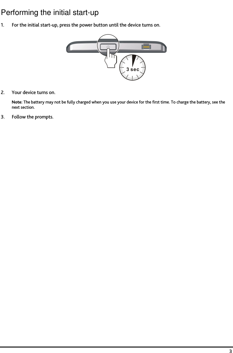    3 Performing the initial start-up 1. For the initial start-up, press the power button until the device turns on.  2. Your device turns on. Note: The battery may not be fully charged when you use your device for the first time. To charge the battery, see the next section.  3. Follow the prompts. 