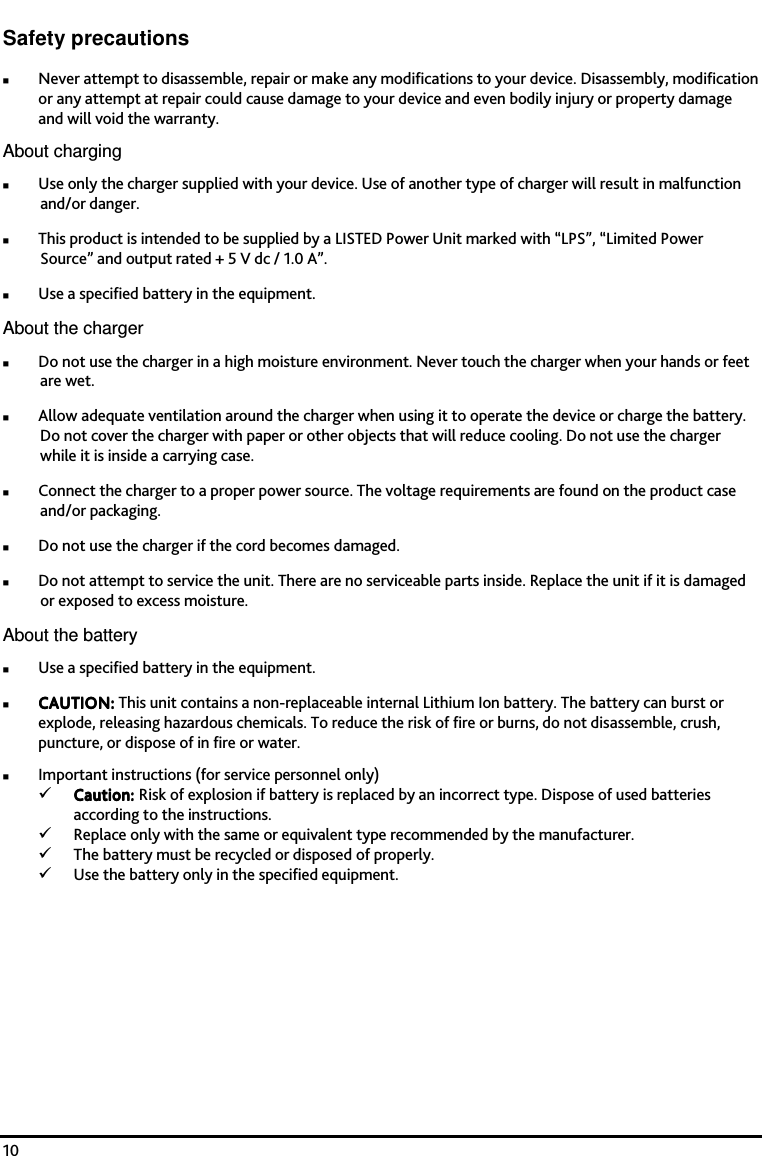    10 Safety precautions Never attempt to disassemble, repair or make any modifications to your device. Disassembly, modification or any attempt at repair could cause damage to your device and even bodily injury or property damage and will void the warranty. About charging Use only the charger supplied with your device. Use of another type of charger will result in malfunction and/or danger. This product is intended to be supplied by a LISTED Power Unit marked with &ldquo;LPS&rdquo;, &ldquo;Limited Power Source&rdquo; and output rated + 5 V dc / 1.0 A&rdquo;. Use a specified battery in the equipment. About the charger Do not use the charger in a high moisture environment. Never touch the charger when your hands or feet are wet. Allow adequate ventilation around the charger when using it to operate the device or charge the battery. Do not cover the charger with paper or other objects that will reduce cooling. Do not use the charger while it is inside a carrying case. Connect the charger to a proper power source. The voltage requirements are found on the product case and/or packaging. Do not use the charger if the cord becomes damaged. Do not attempt to service the unit. There are no serviceable parts inside. Replace the unit if it is damaged or exposed to excess moisture. About the battery Use a specified battery in the equipment. CAUTION:CAUTION:CAUTION:CAUTION:    This unit contains a non-replaceable internal Lithium Ion battery. The battery can burst or explode, releasing hazardous chemicals. To reduce the risk of fire or burns, do not disassemble, crush, puncture, or dispose of in fire or water. Important instructions (for service personnel only) Caution: Caution: Caution: Caution: Risk of explosion if battery is replaced by an incorrect type. Dispose of used batteries according to the instructions. Replace only with the same or equivalent type recommended by the manufacturer. The battery must be recycled or disposed of properly. Use the battery only in the specified equipment.  