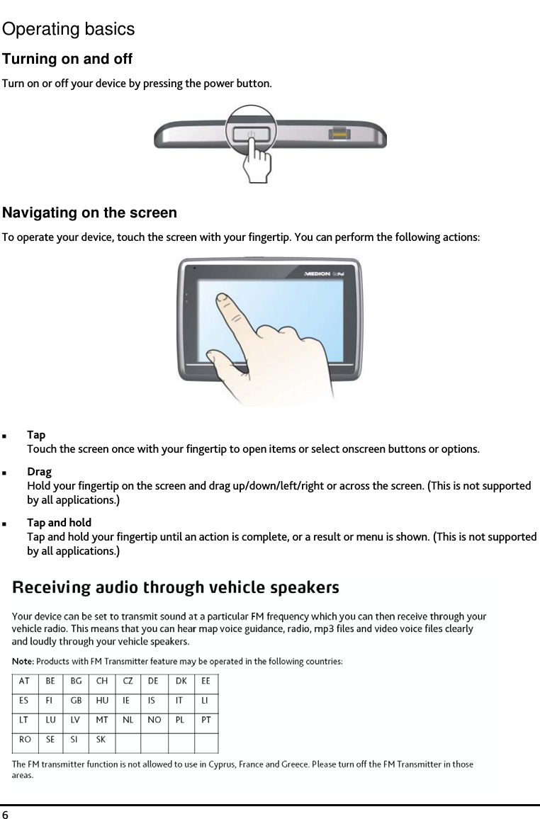    6 Operating basics Turning on and off Turn on or off your device by pressing the power button.  Navigating on the screen To operate your device, touch the screen with your fingertip. You can perform the following actions:  Tap Touch the screen once with your fingertip to open items or select onscreen buttons or options. Drag Hold your fingertip on the screen and drag up/down/left/right or across the screen. (This is not supported by all applications.) Tap and hold Tap and hold your fingertip until an action is complete, or a result or menu is shown. (This is not supported by all applications.) 