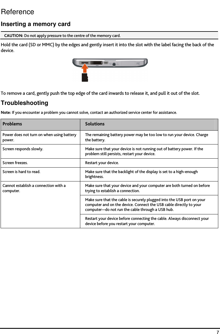    7 Reference Inserting a memory card CAUTION: Do not apply pressure to the centre of the memory card.  Hold the card (SD or MMC) by the edges and gently insert it into the slot with the label facing the back of the device.  To remove a card, gently push the top edge of the card inwards to release it, and pull it out of the slot. Troubleshooting Note: If you encounter a problem you cannot solve, contact an authorized service center for assistance. Problems  Solutions Power does not turn on when using battery power. The remaining battery power may be too low to run your device. Charge the battery. Screen responds slowly.  Make sure that your device is not running out of battery power. If the problem still persists, restart your device. Screen freezes.  Restart your device.  Screen is hard to read.  Make sure that the backlight of the display is set to a high-enough brightness. Make sure that your device and your computer are both turned on before trying to establish a connection. Make sure that the cable is securely plugged into the USB port on your computer and on the device. Connect the USB cable directly to your computer&mdash;do not run the cable through a USB hub. Cannot establish a connection with a computer. Restart your device before connecting the cable. Always disconnect your device before you restart your computer.      