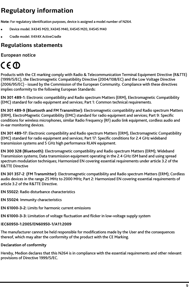    9 Regulatory information Note: For regulatory identification purposes, device is assigned a model number of N264.   Device model: X4345 M20, X4345 M40, X4545 M20, X4545 M40  Cradle model: X4X4X ActiveCradle Regulations statements European notice  Products with the CE marking comply with Radio &amp; Telecommunication Terminal Equipment Directive (R&amp;TTE) (1999/5/EC), the Electromagnetic Compatibility Directive (2004/108/EC) and the Low Voltage Directive (2006/95/EC) - issued by the Commission of the European Community. Compliance with these directives implies conformity to the following European Standards:  EN 301 489-1: Electronic compatibility and Radio spectrum Matters (ERM), Electromagnetic Compatibility (EMC) standard for radio equipment and services; Part 1: Common technical requirements. EN 301 489-9 (Bluetooth and FM Transmitter): Electromagnetic compatibility and Radio spectrum Matters (ERM), ElectroMagnetic Compatibility (EMC) standard for radio equipment and services; Part 9: Specific conditions for wireless microphones, similar Radio Frequency (RF) audio link equipment, cordless audio and in-ear monitoring devices. EN 301 489-17: Electronic compatibility and Radio spectrum Matters (ERM), Electromagnetic Compatibility (EMC) standard for radio equipment and services; Part 17: Specific conditions for 2.4 GHz wideband transmission systems and 5 GHz high performance RLAN equipment.  EN 300 328 (Bluetooth): Electromagnetic compatibility and Radio spectrum Matters (ERM); Wideband Transmission systems; Data transmission equipment operating in the 2.4 GHz ISM band and using spread spectrum modulation techniques; Harmonized EN covering essential requirements under article 3.2 of the R&amp;TTE Directive EN 301 357-2  (FM Transmitter): Electromagnetic compatibility and Radio spectrum Matters (ERM); Cordless audio devices in the range 25 MHz to 2000 MHz; Part 2: Harmonized EN covering essential requirements of article 3.2 of the R&amp;TTE Directive. EN 55022: Radio disturbance characteristics  EN 55024: Immunity characteristics  EN 61000-3-2: Limits for harmonic current emissions  EN 61000-3-3: Limitation of voltage fluctuation and flicker in low-voltage supply system  IEC60950-1:2005/EN60950-1/A11:2009 The manufacturer cannot be held responsible for modifications made by the User and the consequences thereof, which may alter the conformity of the product with the CE Marking.  Declaration of conformity Hereby, Medion declares that this N264 is in compliance with the essential requirements and other relevant provisions of Directive 1999/5/EC. 
