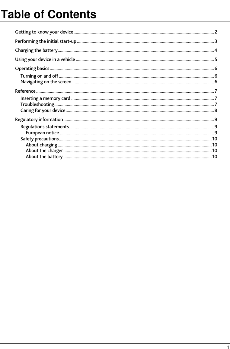    1 Table of Contents Getting to know your device............................................................................................................................2 Performing the initial start-up.........................................................................................................................3 Charging the battery..........................................................................................................................................4 Using your device in a vehicle .......................................................................................................................... 5 Operating basics.................................................................................................................................................6 Turning on and off .........................................................................................................................................6 Navigating on the screen..............................................................................................................................6 Reference ............................................................................................................................................................. 7 Inserting a memory card .............................................................................................................................. 7 Troubleshooting............................................................................................................................................. 7 Caring for your device...................................................................................................................................8 Regulatory information.....................................................................................................................................9 Regulations statements................................................................................................................................9 European notice ........................................................................................................................................9 Safety precautions.......................................................................................................................................10 About charging ........................................................................................................................................10 About the charger...................................................................................................................................10 About the battery ...................................................................................................................................10  