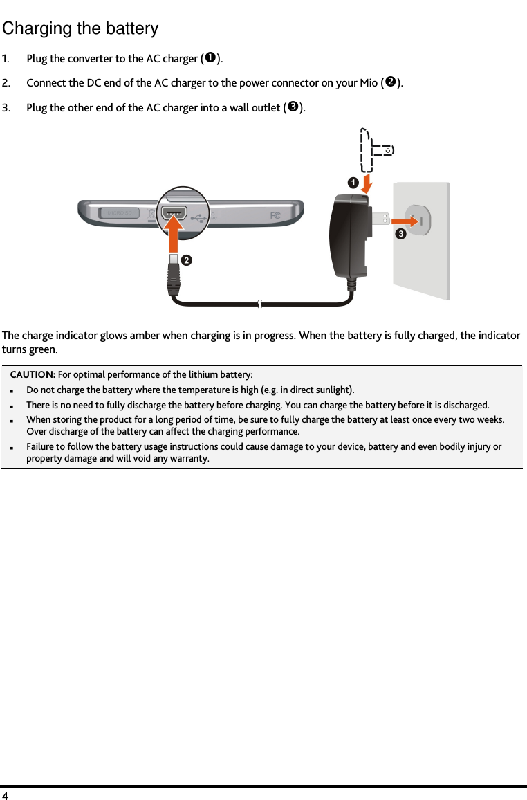    4 Charging the battery 1. Plug the converter to the AC charger (). 2. Connect the DC end of the AC charger to the power connector on your Mio (). 3. Plug the other end of the AC charger into a wall outlet ().  The charge indicator glows amber when charging is in progress. When the battery is fully charged, the indicator turns green. CAUTION: For optimal performance of the lithium battery:  Do not charge the battery where the temperature is high (e.g. in direct sunlight).  There is no need to fully discharge the battery before charging. You can charge the battery before it is discharged.  When storing the product for a long period of time, be sure to fully charge the battery at least once every two weeks. Over discharge of the battery can affect the charging performance.  Failure to follow the battery usage instructions could cause damage to your device, battery and even bodily injury or property damage and will void any warranty.    