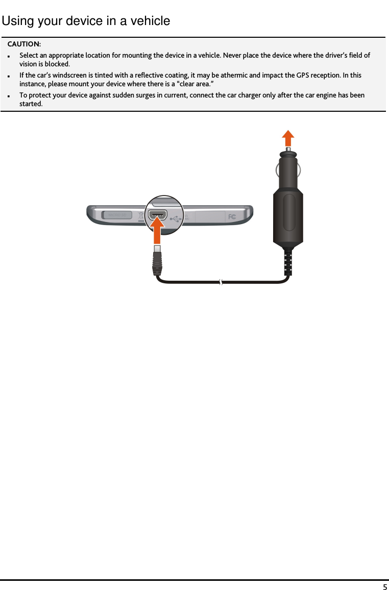    5 Using your device in a vehicle CAUTION:   Select an appropriate location for mounting the device in a vehicle. Never place the device where the driver&rsquo;s field of vision is blocked.  If the car&rsquo;s windscreen is tinted with a reflective coating, it may be athermic and impact the GPS reception. In this instance, please mount your device where there is a &ldquo;clear area.&rdquo;  To protect your device against sudden surges in current, connect the car charger only after the car engine has been started.    