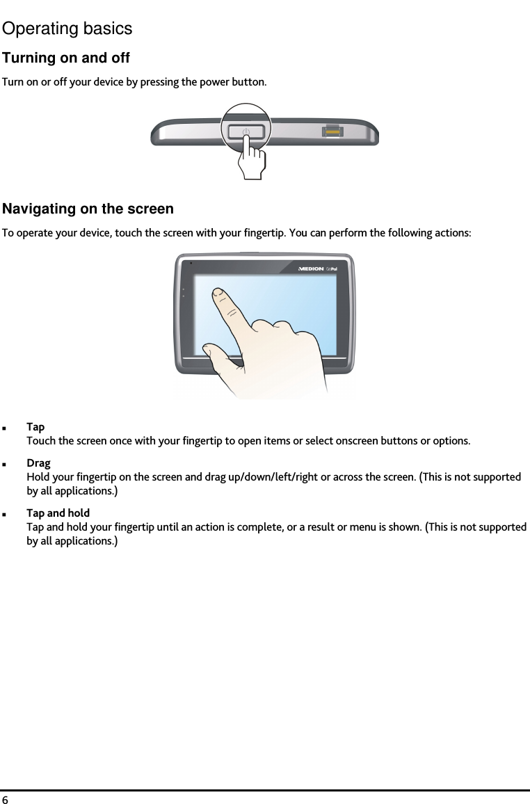    6 Operating basics Turning on and off Turn on or off your device by pressing the power button.  Navigating on the screen To operate your device, touch the screen with your fingertip. You can perform the following actions:   Tap Touch the screen once with your fingertip to open items or select onscreen buttons or options.  Drag Hold your fingertip on the screen and drag up/down/left/right or across the screen. (This is not supported by all applications.)  Tap and hold Tap and hold your fingertip until an action is complete, or a result or menu is shown. (This is not supported by all applications.) 