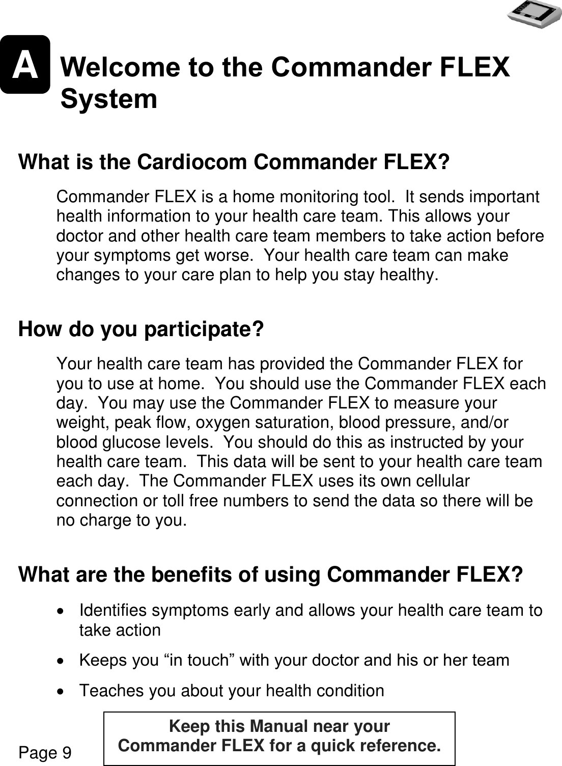   Page 9  A Welcome to the Commander FLEX System   What is the Cardiocom Commander FLEX?  Commander FLEX is a home monitoring tool.  It sends important health information to your health care team. This allows your doctor and other health care team members to take action before your symptoms get worse.  Your health care team can make changes to your care plan to help you stay healthy.  How do you participate?  Your health care team has provided the Commander FLEX for you to use at home.  You should use the Commander FLEX each day.  You may use the Commander FLEX to measure your weight, peak flow, oxygen saturation, blood pressure, and/or blood glucose levels.  You should do this as instructed by your health care team.  This data will be sent to your health care team each day.  The Commander FLEX uses its own cellular connection or toll free numbers to send the data so there will be no charge to you.  What are the benefits of using Commander FLEX?    Identifies symptoms early and allows your health care team to take action   Keeps you “in touch” with your doctor and his or her team    Teaches you about your health condition Keep this Manual near your  Commander FLEX for a quick reference.  