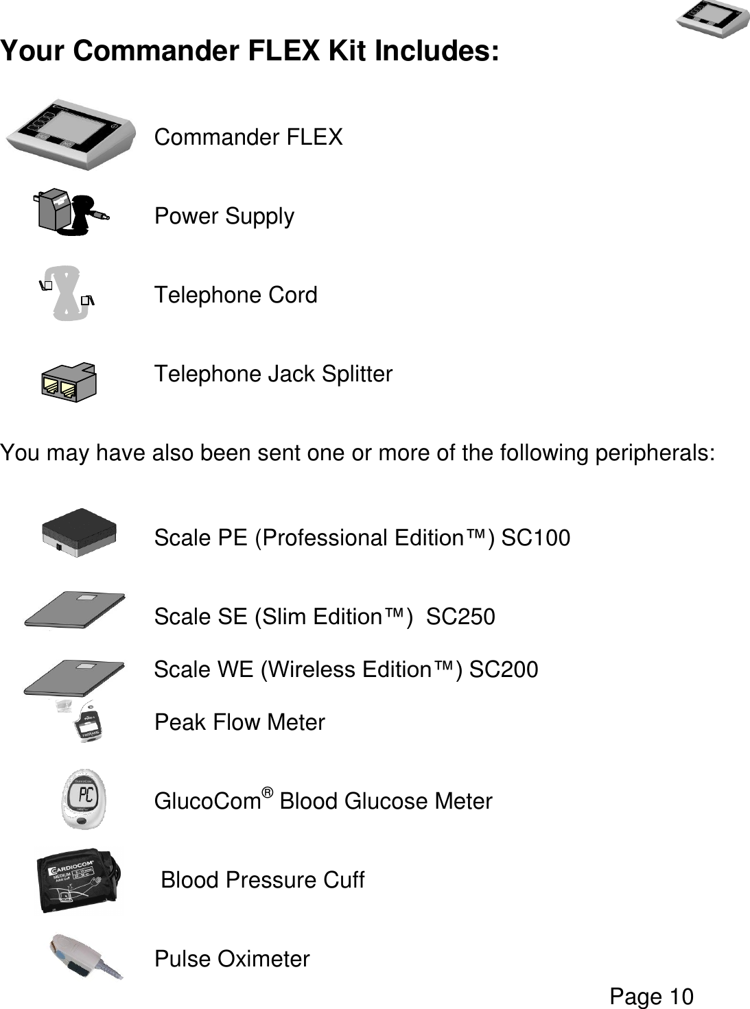   Page 10  Your Commander FLEX Kit Includes:        Commander FLEX       Power Supply         Telephone Cord       Telephone Jack Splitter     You may have also been sent one or more of the following peripherals:         Scale PE (Professional Edition™) SC100       Scale SE (Slim Edition™)  SC250       Scale WE (Wireless Edition™) SC200  Peak Flow Meter   GlucoCom® Blood Glucose Meter   Blood Pressure Cuff         Pulse Oximeter 