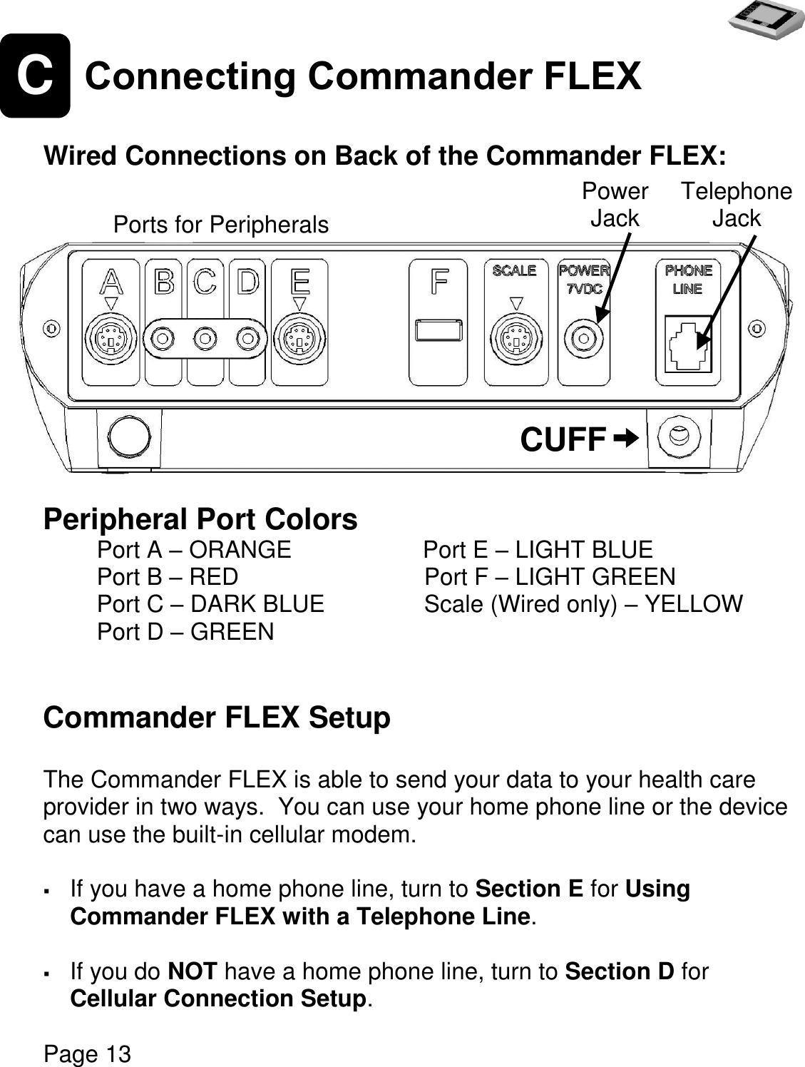   Page 13  C Connecting Commander FLEX  Wired Connections on Back of the Commander FLEX:        Peripheral Port Colors Port A – ORANGE                   Port E – LIGHT BLUE   Port B – RED                         Port F – LIGHT GREEN Port C – DARK BLUE     Scale (Wired only) – YELLOW  Port D – GREEN   Commander FLEX Setup  The Commander FLEX is able to send your data to your health care provider in two ways.  You can use your home phone line or the device can use the built-in cellular modem.   If you have a home phone line, turn to Section E for Using Commander FLEX with a Telephone Line.    If you do NOT have a home phone line, turn to Section D for Cellular Connection Setup.   CUFF Telephone Jack Power Jack Ports for Peripherals 