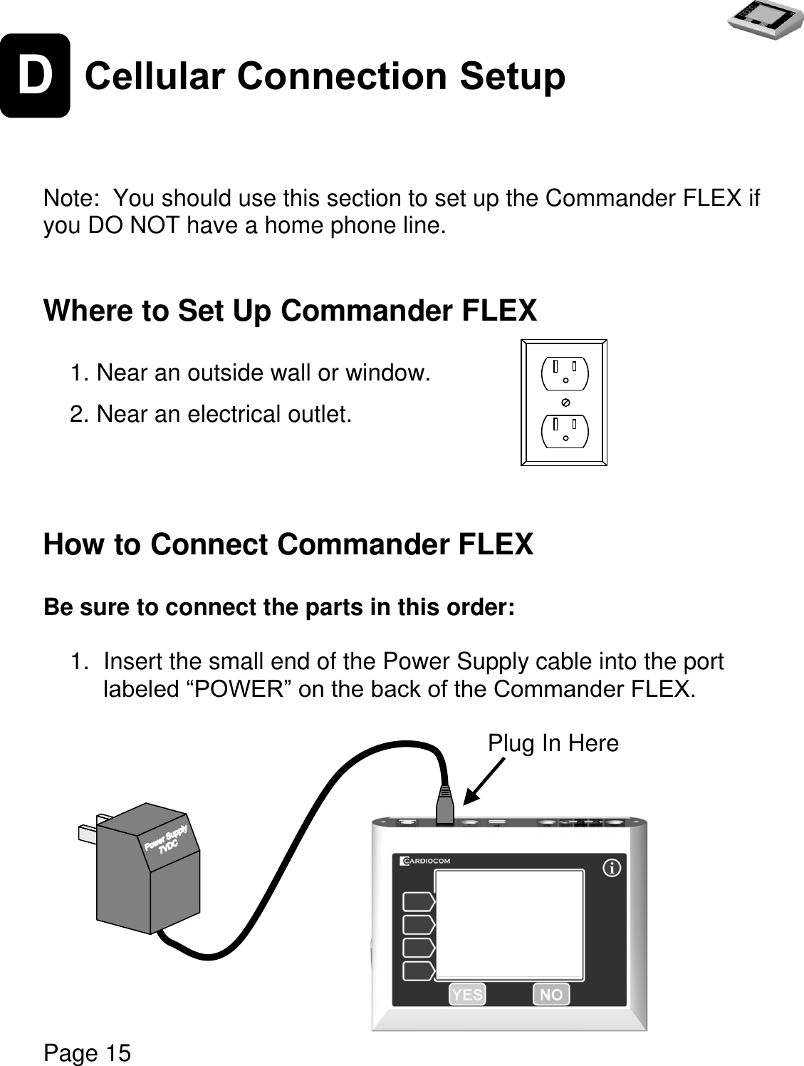   Page 15  D Cellular Connection Setup    Note:  You should use this section to set up the Commander FLEX if you DO NOT have a home phone line.   Where to Set Up Commander FLEX  1. Near an outside wall or window.    2. Near an electrical outlet.    How to Connect Commander FLEX  Be sure to connect the parts in this order:  1.  Insert the small end of the Power Supply cable into the port labeled “POWER” on the back of the Commander FLEX.                         Plug In Here      