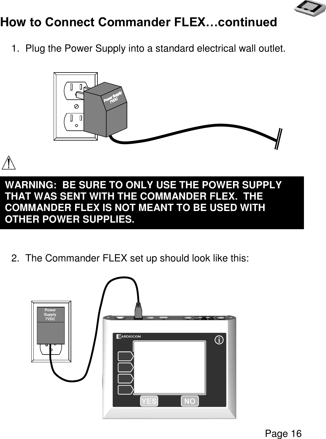   Page 16  How to Connect Commander FLEX…continued  1.  Plug the Power Supply into a standard electrical wall outlet.            2.  The Commander FLEX set up should look like this:       WARNING:  BE SURE TO ONLY USE THE POWER SUPPLY THAT WAS SENT WITH THE COMMANDER FLEX.  THE COMMANDER FLEX IS NOT MEANT TO BE USED WITH OTHER POWER SUPPLIES.     Power Supply 7VDC 