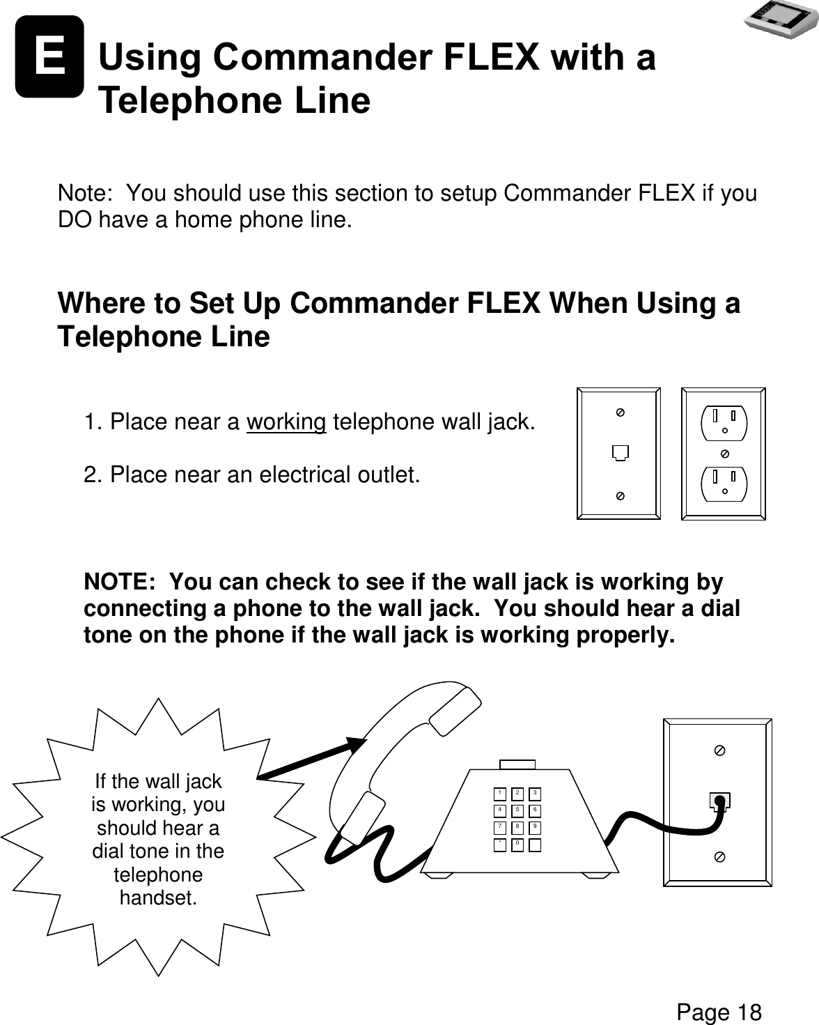   Page 18  E Using Commander FLEX with a Telephone Line   Note:  You should use this section to setup Commander FLEX if you DO have a home phone line.   Where to Set Up Commander FLEX When Using a Telephone Line  1. Place near a working telephone wall jack.  2. Place near an electrical outlet.    NOTE:  You can check to see if the wall jack is working by connecting a phone to the wall jack.  You should hear a dial tone on the phone if the wall jack is working properly.           Screen If the wall jack is working, you should hear a dial tone in the telephone handset. 1 2 3 4 5 6 7 8 9 * 0  