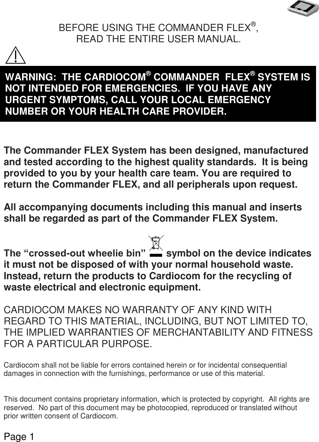   Page 1  BEFORE USING THE COMMANDER FLEX®, READ THE ENTIRE USER MANUAL.         The Commander FLEX System has been designed, manufactured and tested according to the highest quality standards.  It is being provided to you by your health care team. You are required to return the Commander FLEX, and all peripherals upon request.  All accompanying documents including this manual and inserts shall be regarded as part of the Commander FLEX System.   The “crossed-out wheelie bin”   symbol on the device indicates it must not be disposed of with your normal household waste.  Instead, return the products to Cardiocom for the recycling of waste electrical and electronic equipment.  CARDIOCOM MAKES NO WARRANTY OF ANY KIND WITH REGARD TO THIS MATERIAL, INCLUDING, BUT NOT LIMITED TO, THE IMPLIED WARRANTIES OF MERCHANTABILITY AND FITNESS FOR A PARTICULAR PURPOSE.  Cardiocom shall not be liable for errors contained herein or for incidental consequential damages in connection with the furnishings, performance or use of this material.   This document contains proprietary information, which is protected by copyright.  All rights are reserved.  No part of this document may be photocopied, reproduced or translated without prior written consent of Cardiocom.     WARNING:  THE CARDIOCOM® COMMANDER  FLEX® SYSTEM IS NOT INTENDED FOR EMERGENCIES.  IF YOU HAVE ANY URGENT SYMPTOMS, CALL YOUR LOCAL EMERGENCY NUMBER OR YOUR HEALTH CARE PROVIDER. 