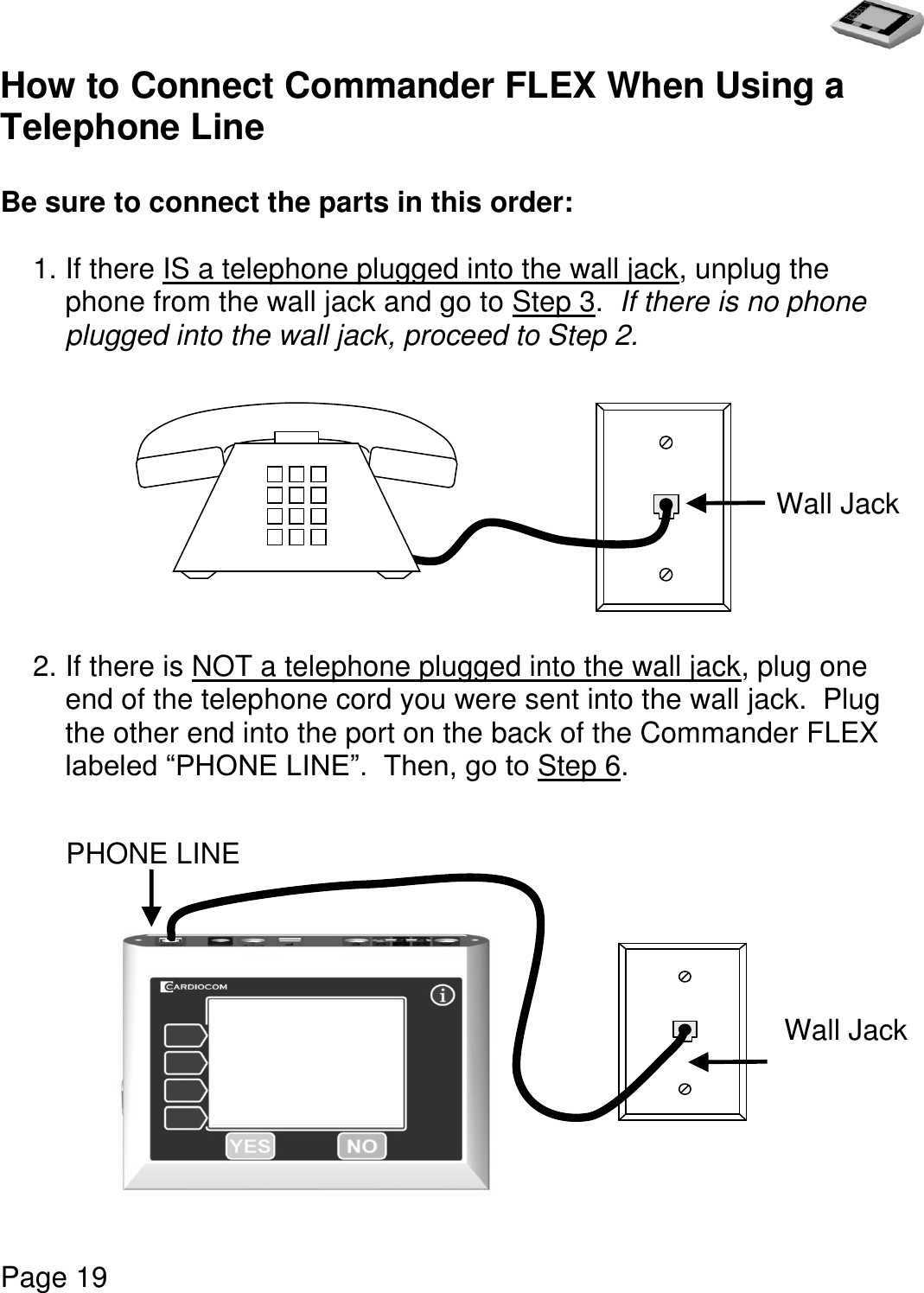   Page 19  How to Connect Commander FLEX When Using a Telephone Line  Be sure to connect the parts in this order:  1. If there IS a telephone plugged into the wall jack, unplug the phone from the wall jack and go to Step 3.  If there is no phone plugged into the wall jack, proceed to Step 2.                      2. If there is NOT a telephone plugged into the wall jack, plug one end of the telephone cord you were sent into the wall jack.  Plug the other end into the port on the back of the Commander FLEX labeled “PHONE LINE”.  Then, go to Step 6.                               Wall Jack Wall Jack PHONE LINE Port 