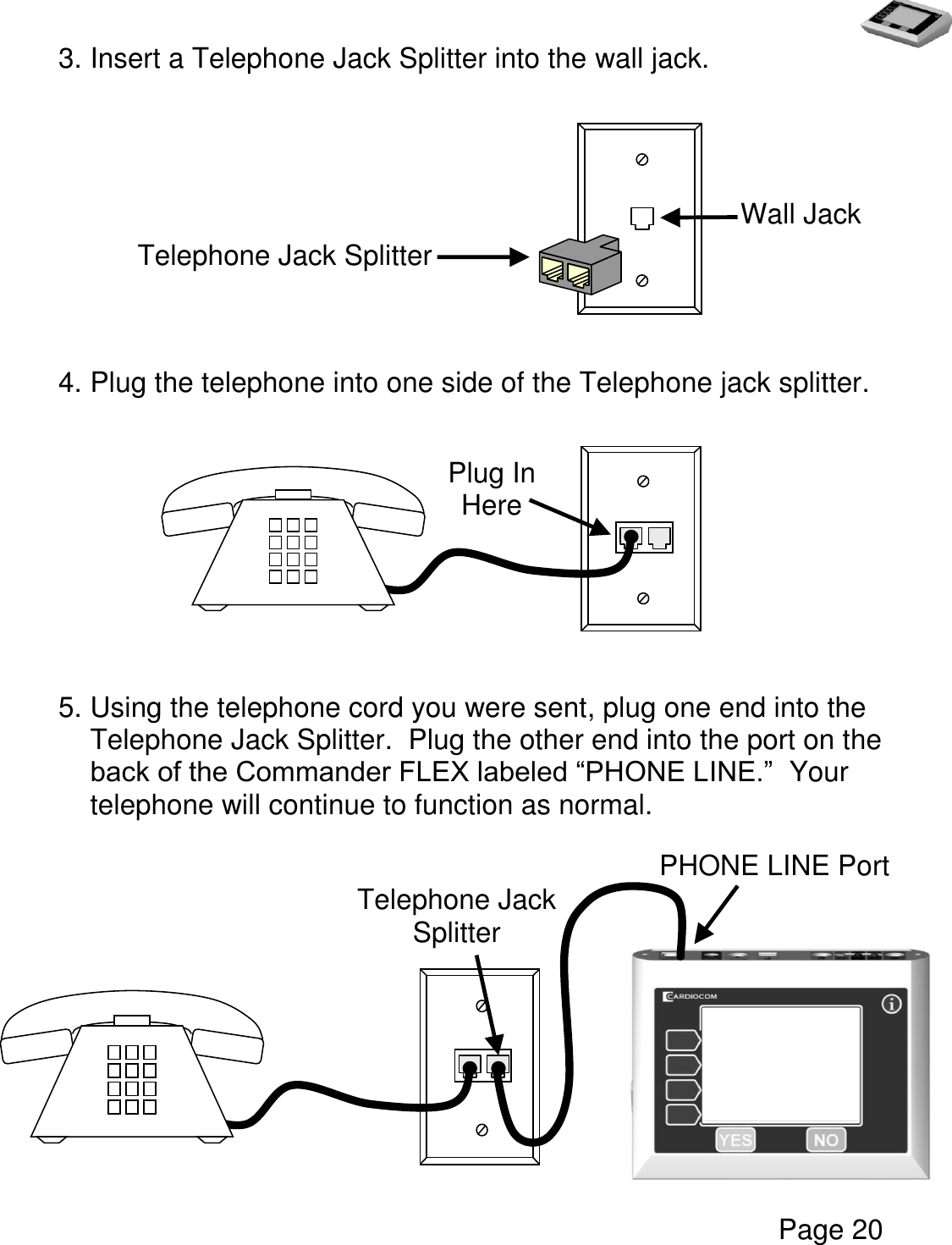   Page 20  3. Insert a Telephone Jack Splitter into the wall jack.             4. Plug the telephone into one side of the Telephone jack splitter.                            5. Using the telephone cord you were sent, plug one end into the Telephone Jack Splitter.  Plug the other end into the port on the back of the Commander FLEX labeled “PHONE LINE.”  Your telephone will continue to function as normal.                                                 Telephone Jack Splitter Wall Jack Plug In Here Telephone Jack Splitter  Jack   Splitter  PHONE LINE Port  