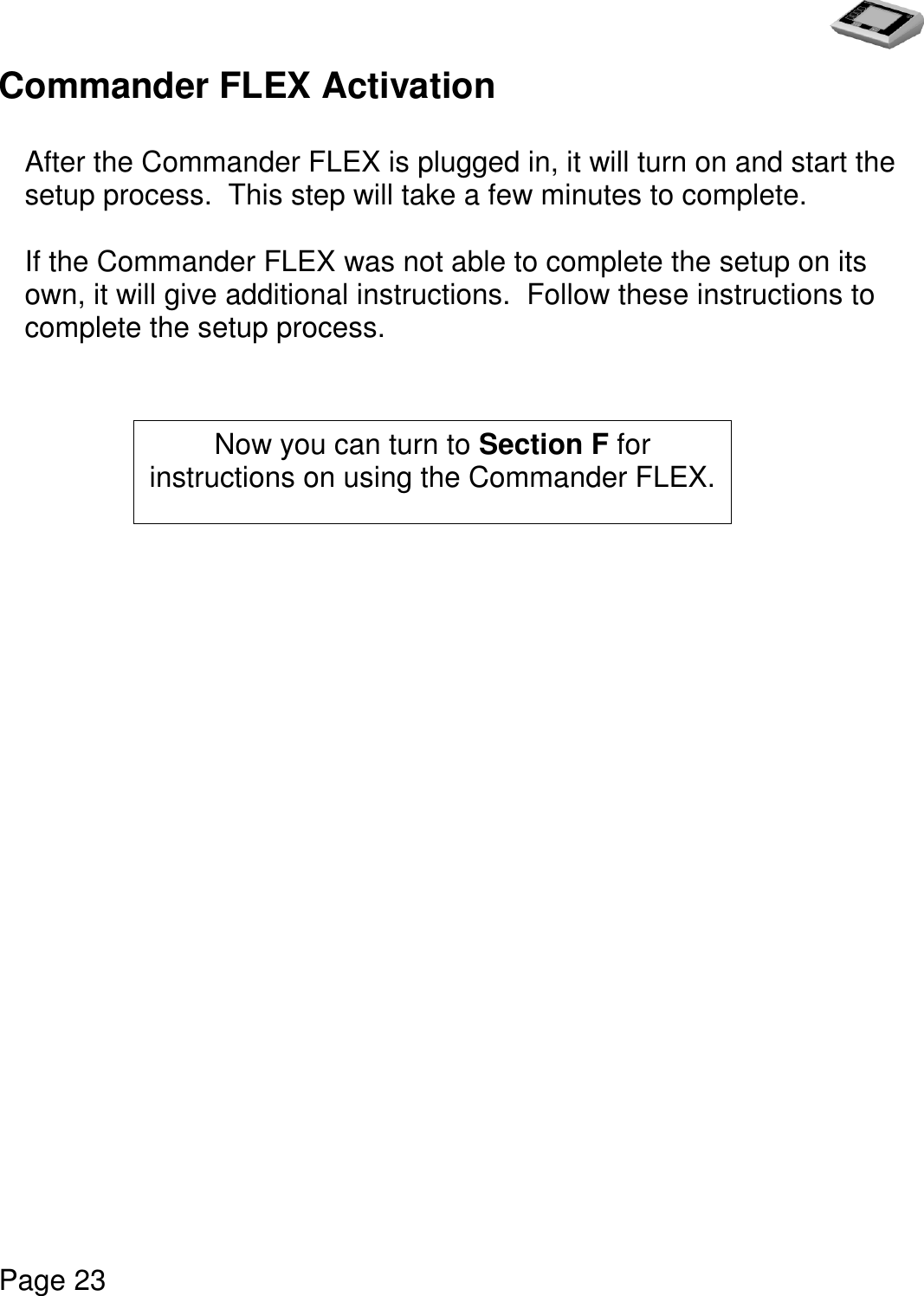   Page 23  Commander FLEX Activation   After the Commander FLEX is plugged in, it will turn on and start the setup process.  This step will take a few minutes to complete.   If the Commander FLEX was not able to complete the setup on its own, it will give additional instructions.  Follow these instructions to complete the setup process.                         Now you can turn to Section F for instructions on using the Commander FLEX. 