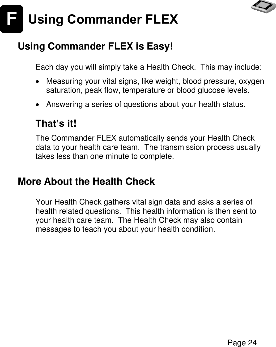   Page 24  F Using Commander FLEX   Using Commander FLEX is Easy!  Each day you will simply take a Health Check.  This may include:    Measuring your vital signs, like weight, blood pressure, oxygen saturation, peak flow, temperature or blood glucose levels.    Answering a series of questions about your health status.  That’s it!  The Commander FLEX automatically sends your Health Check data to your health care team.  The transmission process usually takes less than one minute to complete.  More About the Health Check  Your Health Check gathers vital sign data and asks a series of health related questions.  This health information is then sent to your health care team.  The Health Check may also contain messages to teach you about your health condition.      