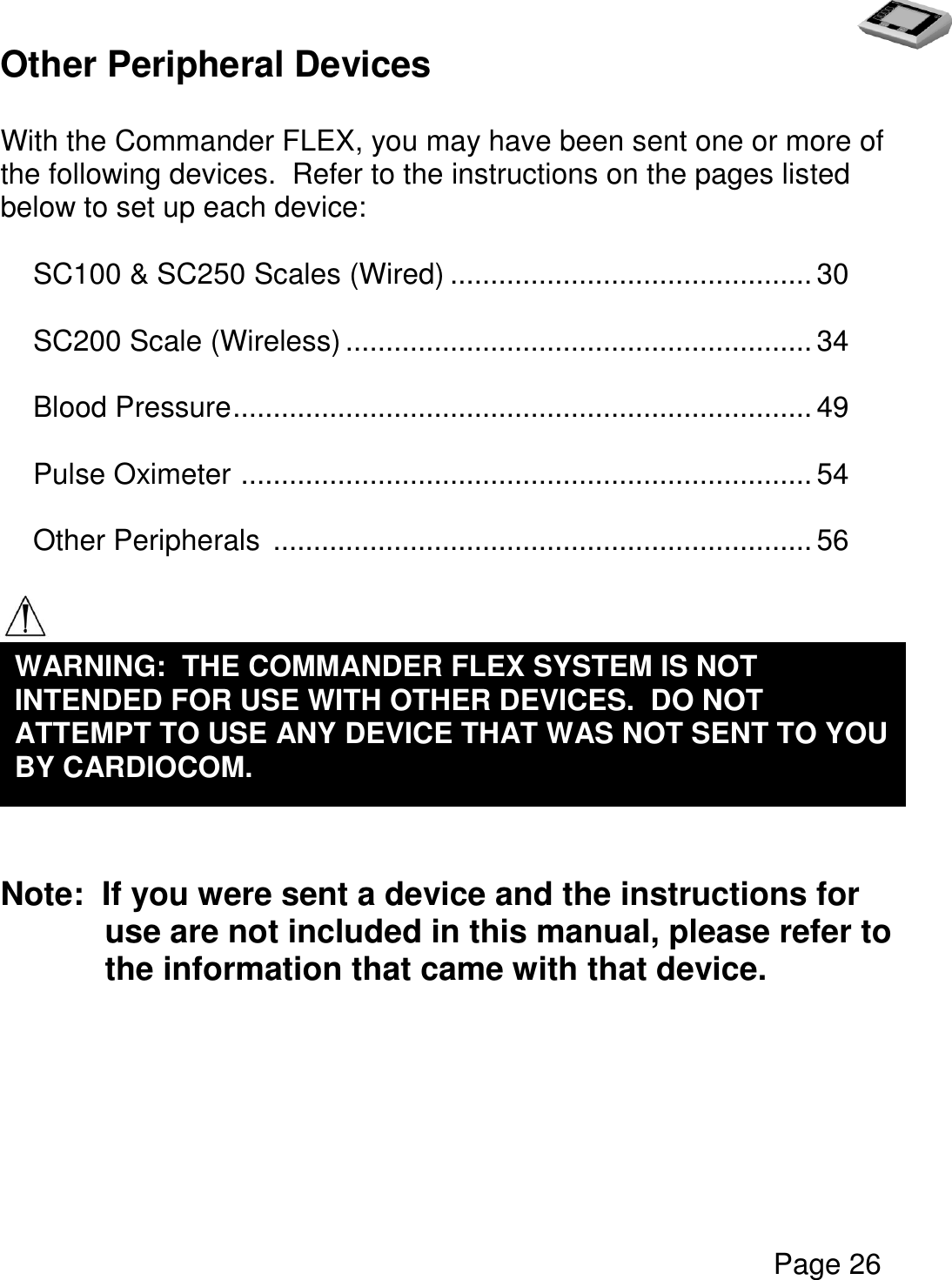   Page 26  Other Peripheral Devices  With the Commander FLEX, you may have been sent one or more of the following devices.  Refer to the instructions on the pages listed below to set up each device:  SC100 &amp; SC250 Scales (Wired) ............................................. 30  SC200 Scale (Wireless) .......................................................... 34  Blood Pressure ........................................................................ 49  Pulse Oximeter  ....................................................................... 54  Other Peripherals  ................................................................... 56     Note:  If you were sent a device and the instructions for use are not included in this manual, please refer to the information that came with that device.   WARNING:  THE COMMANDER FLEX SYSTEM IS NOT INTENDED FOR USE WITH OTHER DEVICES.  DO NOT ATTEMPT TO USE ANY DEVICE THAT WAS NOT SENT TO YOU BY CARDIOCOM. 