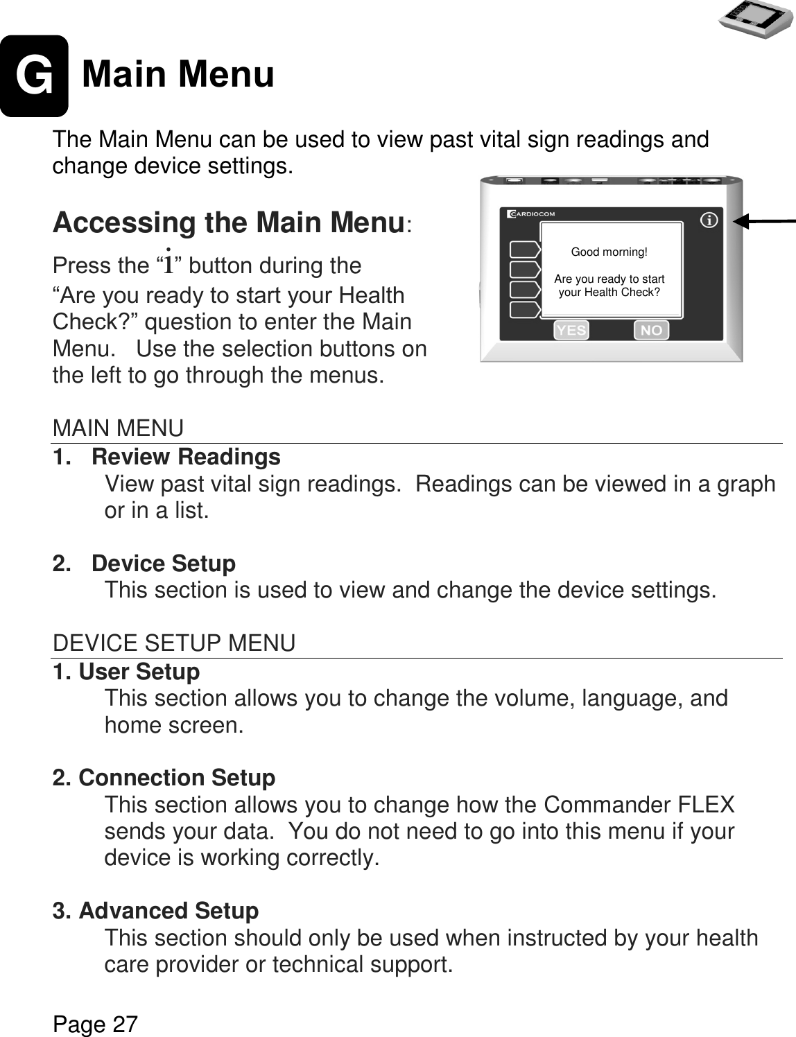   Page 27  G Main Menu  The Main Menu can be used to view past vital sign readings and change device settings.  Accessing the Main Menu: Press the “i” button during the  “Are you ready to start your Health Check?” question to enter the Main Menu.   Use the selection buttons on the left to go through the menus.  MAIN MENU 1.   Review Readings View past vital sign readings.  Readings can be viewed in a graph or in a list.  2.   Device Setup This section is used to view and change the device settings.    DEVICE SETUP MENU 1. User Setup This section allows you to change the volume, language, and home screen.     2. Connection Setup This section allows you to change how the Commander FLEX sends your data.  You do not need to go into this menu if your device is working correctly.     3. Advanced Setup This section should only be used when instructed by your health care provider or technical support.    Good morning!  Are you ready to start your Health Check? 