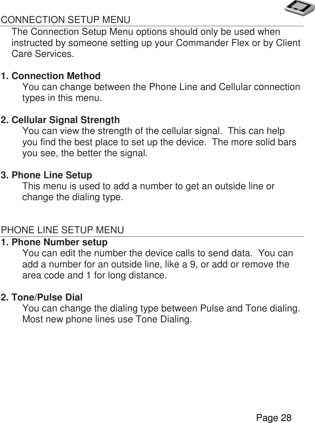   Page 28  CONNECTION SETUP MENU The Connection Setup Menu options should only be used when instructed by someone setting up your Commander Flex or by Client Care Services.  1. Connection Method   You can change between the Phone Line and Cellular connection types in this menu.    2. Cellular Signal Strength     You can view the strength of the cellular signal.  This can help you find the best place to set up the device.  The more solid bars you see, the better the signal.  3. Phone Line Setup   This menu is used to add a number to get an outside line or change the dialing type.   PHONE LINE SETUP MENU 1. Phone Number setup You can edit the number the device calls to send data.  You can add a number for an outside line, like a 9, or add or remove the area code and 1 for long distance.  2. Tone/Pulse Dial You can change the dialing type between Pulse and Tone dialing.  Most new phone lines use Tone Dialing.                       