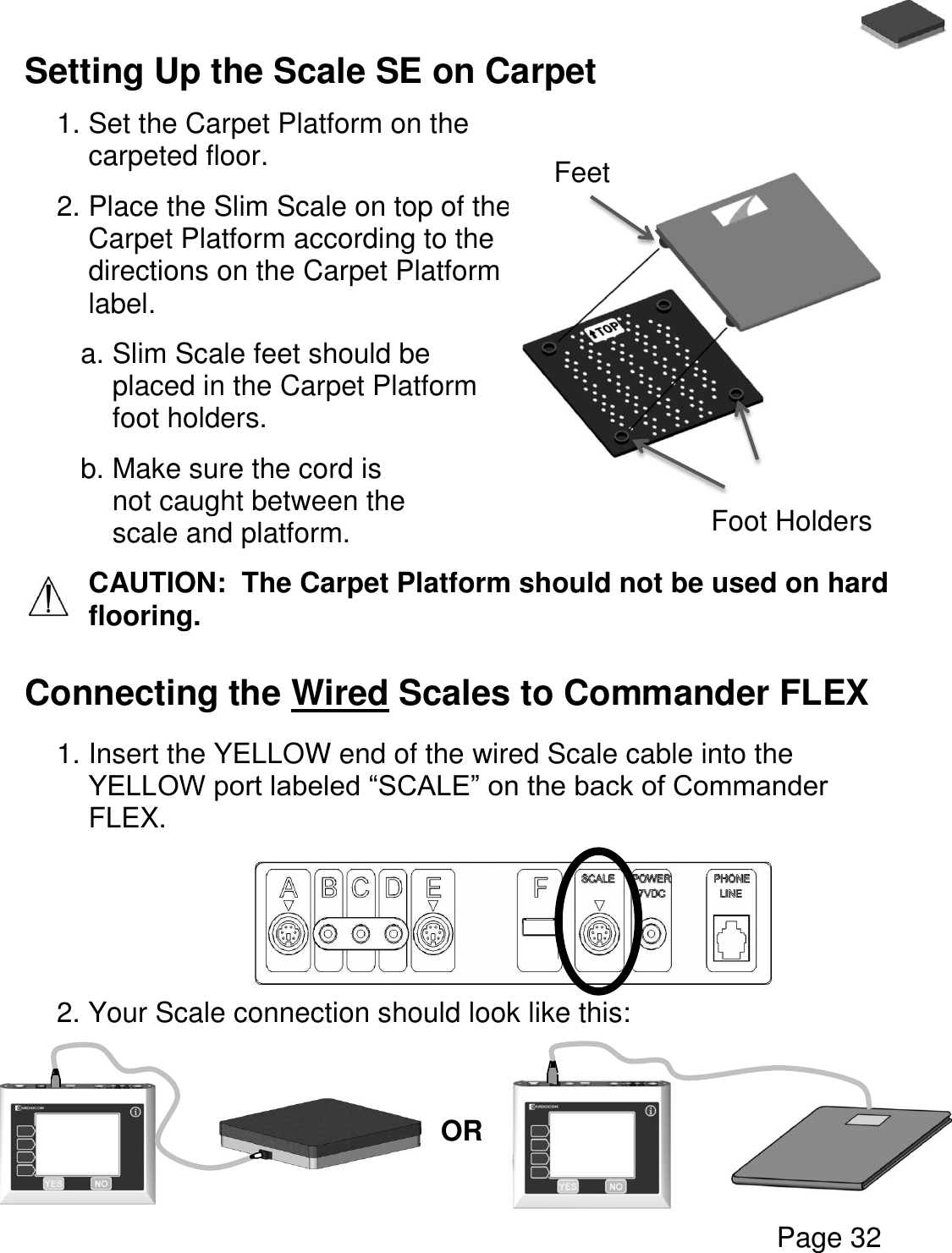   Page 32  Setting Up the Scale SE on Carpet   1. Set the Carpet Platform on the carpeted floor. 2. Place the Slim Scale on top of the Carpet Platform according to the directions on the Carpet Platform label. a. Slim Scale feet should be placed in the Carpet Platform foot holders. b. Make sure the cord is not caught between the scale and platform. CAUTION:  The Carpet Platform should not be used on hard flooring.   Connecting the Wired Scales to Commander FLEX  1. Insert the YELLOW end of the wired Scale cable into the YELLOW port labeled “SCALE” on the back of Commander FLEX.      2. Your Scale connection should look like this:       Foot Holders Feet OR 