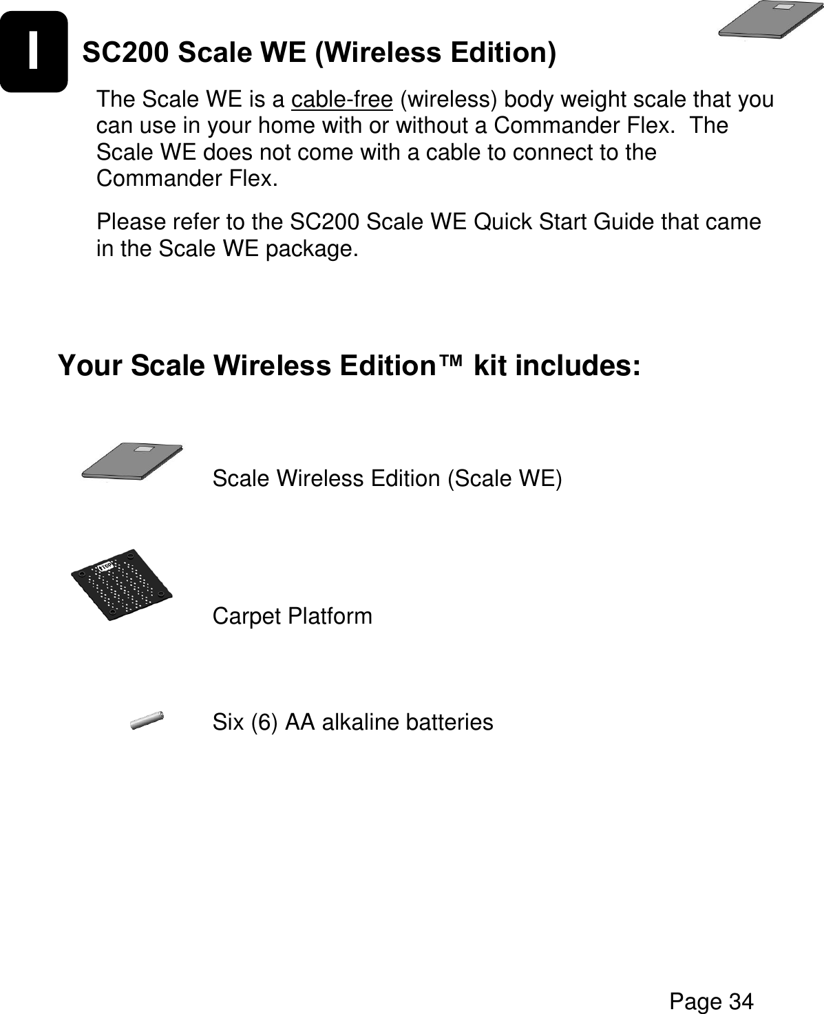   Page 34  I SC200 Scale WE (Wireless Edition)   The Scale WE is a cable-free (wireless) body weight scale that you can use in your home with or without a Commander Flex.  The Scale WE does not come with a cable to connect to the Commander Flex.  Please refer to the SC200 Scale WE Quick Start Guide that came in the Scale WE package.   Your Scale Wireless Edition™ kit includes:           Scale Wireless Edition (Scale WE)     Carpet Platform      Six (6) AA alkaline batteries     