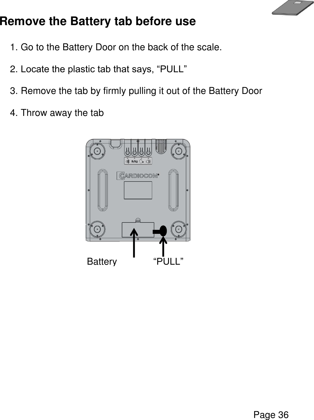   Page 36  Remove the Battery tab before use  1. Go to the Battery Door on the back of the scale.  2. Locate the plastic tab that says, “PULL”   3. Remove the tab by firmly pulling it out of the Battery Door  4. Throw away the tab      Battery Door “PULL” tab 