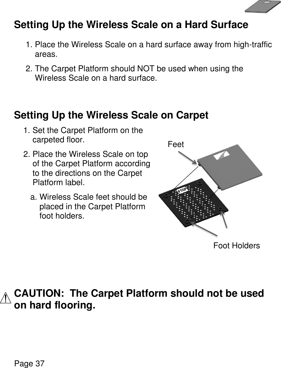   Page 37  Setting Up the Wireless Scale on a Hard Surface  1. Place the Wireless Scale on a hard surface away from high-traffic areas.  2. The Carpet Platform should NOT be used when using the Wireless Scale on a hard surface.   Setting Up the Wireless Scale on Carpet   1. Set the Carpet Platform on the carpeted floor. 2. Place the Wireless Scale on top of the Carpet Platform according to the directions on the Carpet Platform label. a. Wireless Scale feet should be placed in the Carpet Platform foot holders.      CAUTION:  The Carpet Platform should not be used on hard flooring.        Foot Holders Feet 