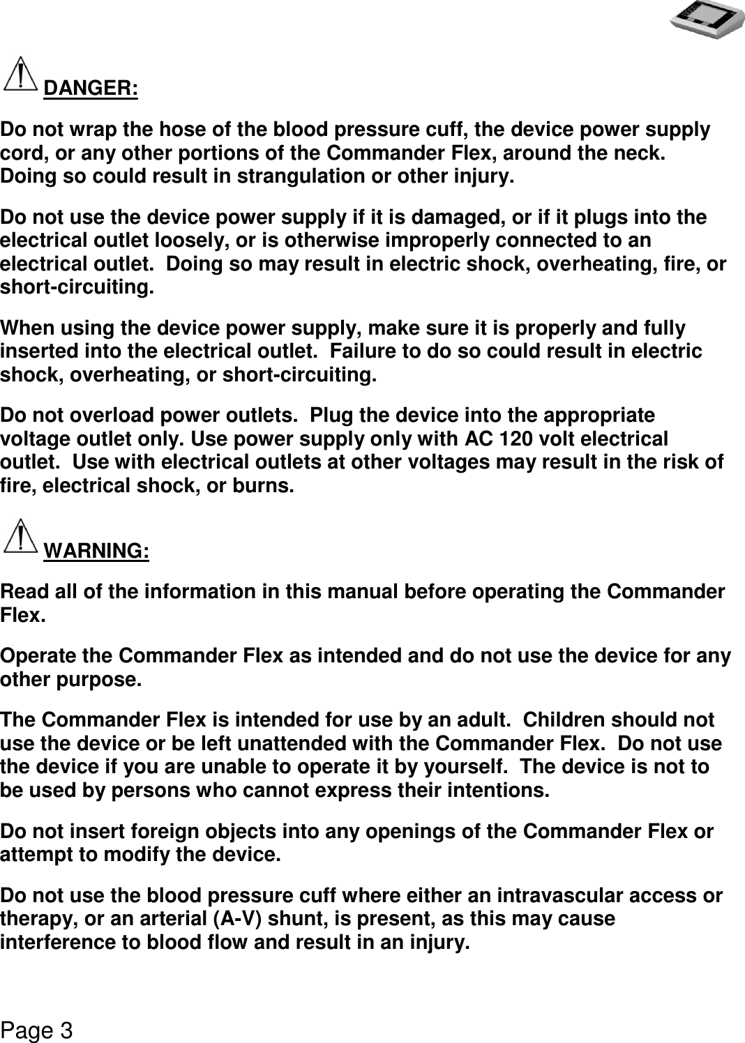   Page 3  DANGER: Do not wrap the hose of the blood pressure cuff, the device power supply cord, or any other portions of the Commander Flex, around the neck.  Doing so could result in strangulation or other injury. Do not use the device power supply if it is damaged, or if it plugs into the electrical outlet loosely, or is otherwise improperly connected to an electrical outlet.  Doing so may result in electric shock, overheating, fire, or short-circuiting. When using the device power supply, make sure it is properly and fully inserted into the electrical outlet.  Failure to do so could result in electric shock, overheating, or short-circuiting. Do not overload power outlets.  Plug the device into the appropriate voltage outlet only. Use power supply only with AC 120 volt electrical outlet.  Use with electrical outlets at other voltages may result in the risk of fire, electrical shock, or burns. WARNING: Read all of the information in this manual before operating the Commander Flex. Operate the Commander Flex as intended and do not use the device for any other purpose. The Commander Flex is intended for use by an adult.  Children should not use the device or be left unattended with the Commander Flex.  Do not use the device if you are unable to operate it by yourself.  The device is not to be used by persons who cannot express their intentions. Do not insert foreign objects into any openings of the Commander Flex or attempt to modify the device. Do not use the blood pressure cuff where either an intravascular access or therapy, or an arterial (A-V) shunt, is present, as this may cause interference to blood flow and result in an injury. 