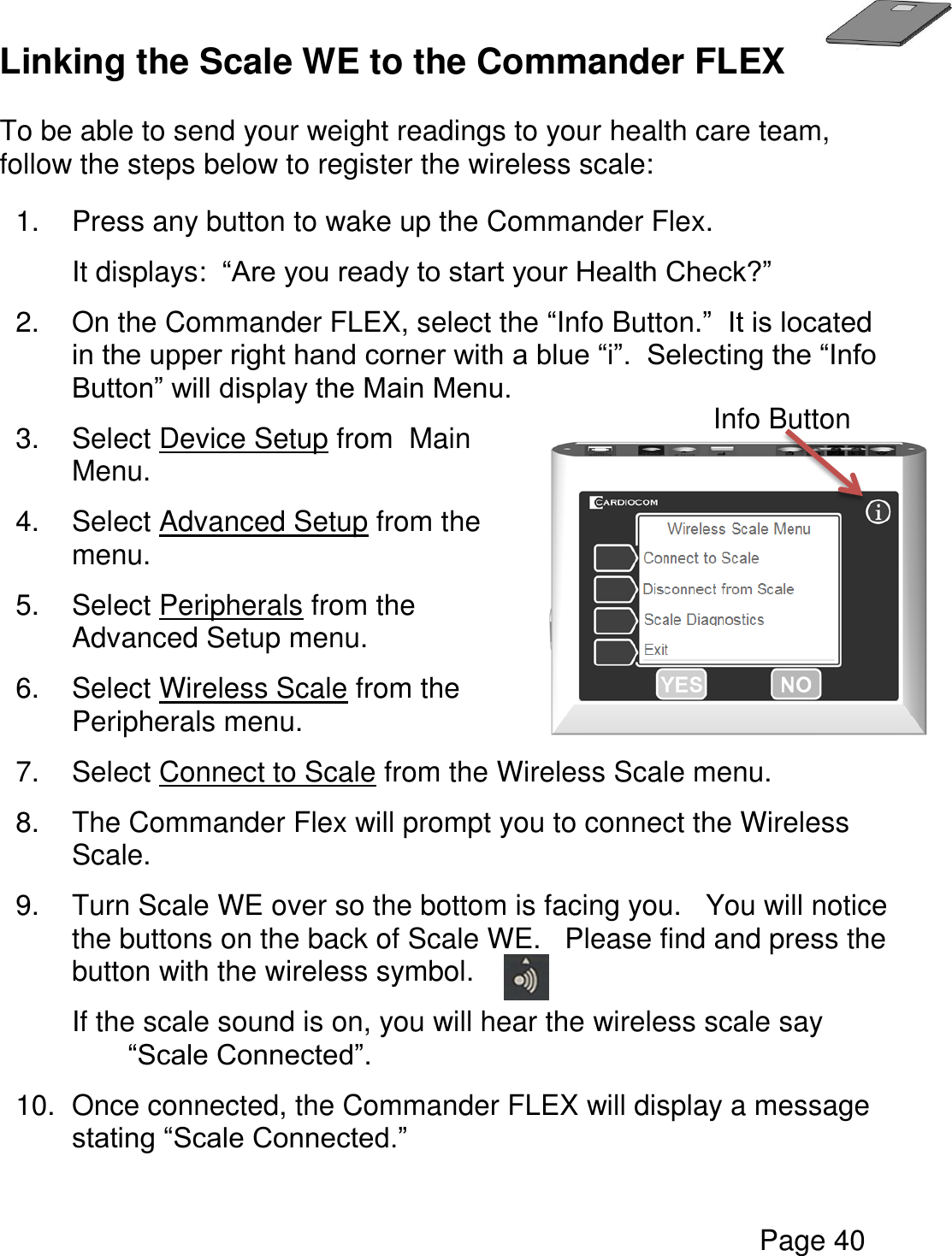   Page 40  Linking the Scale WE to the Commander FLEX  To be able to send your weight readings to your health care team, follow the steps below to register the wireless scale:  1.  Press any button to wake up the Commander Flex.   It displays:  “Are you ready to start your Health Check?” 2.  On the Commander FLEX, select the “Info Button.”  It is located in the upper right hand corner with a blue “i”.  Selecting the “Info Button” will display the Main Menu. 3.  Select Device Setup from  Main Menu. 4.  Select Advanced Setup from the menu. 5.  Select Peripherals from the Advanced Setup menu.  6.  Select Wireless Scale from the Peripherals menu.  7.  Select Connect to Scale from the Wireless Scale menu.  8.  The Commander Flex will prompt you to connect the Wireless Scale. 9.  Turn Scale WE over so the bottom is facing you.   You will notice the buttons on the back of Scale WE.   Please find and press the button with the wireless symbol. If the scale sound is on, you will hear the wireless scale say “Scale Connected”. 10.  Once connected, the Commander FLEX will display a message stating “Scale Connected.”    Info Button 