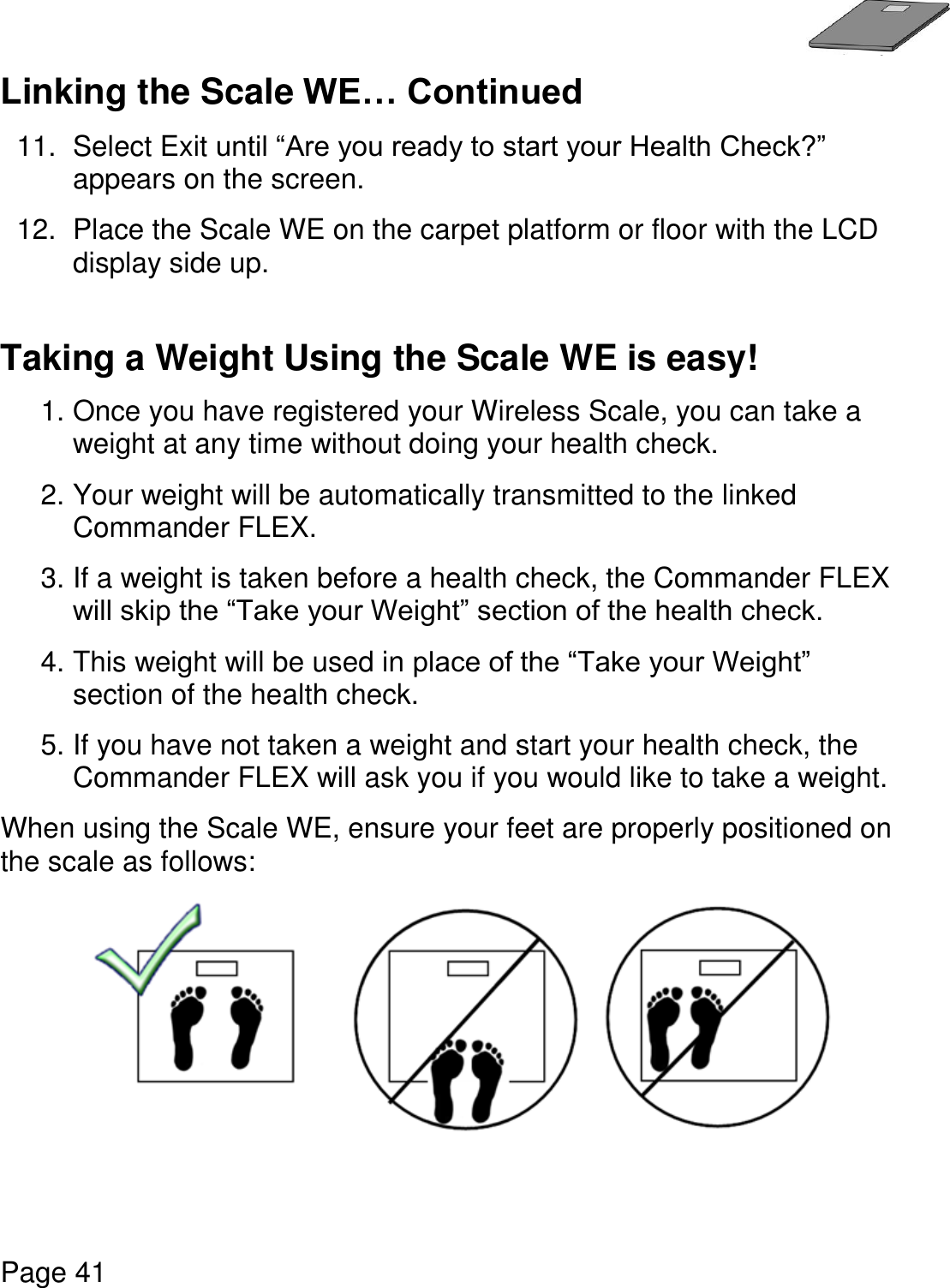   Page 41  Linking the Scale WE… Continued 11.  Select Exit until “Are you ready to start your Health Check?” appears on the screen.   12.  Place the Scale WE on the carpet platform or floor with the LCD display side up.    Taking a Weight Using the Scale WE is easy!  1. Once you have registered your Wireless Scale, you can take a weight at any time without doing your health check.  2. Your weight will be automatically transmitted to the linked Commander FLEX. 3. If a weight is taken before a health check, the Commander FLEX will skip the “Take your Weight” section of the health check. 4. This weight will be used in place of the “Take your Weight” section of the health check. 5. If you have not taken a weight and start your health check, the Commander FLEX will ask you if you would like to take a weight.   When using the Scale WE, ensure your feet are properly positioned on the scale as follows:    