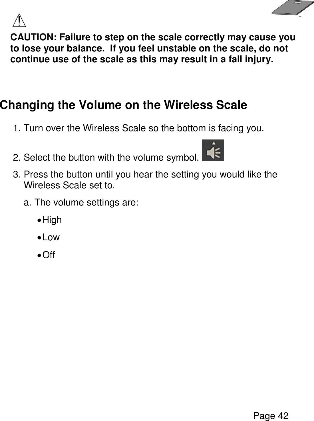   Page 42   CAUTION: Failure to step on the scale correctly may cause you to lose your balance.  If you feel unstable on the scale, do not continue use of the scale as this may result in a fall injury.   Changing the Volume on the Wireless Scale  1. Turn over the Wireless Scale so the bottom is facing you.    2. Select the button with the volume symbol.   3. Press the button until you hear the setting you would like the Wireless Scale set to.     a. The volume settings are:   High  Low  Off       