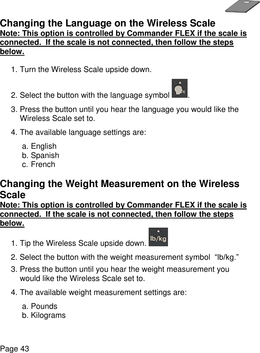   Page 43  Changing the Language on the Wireless Scale Note: This option is controlled by Commander FLEX if the scale is connected.  If the scale is not connected, then follow the steps below.   1. Turn the Wireless Scale upside down.    2. Select the button with the language symbol  . 3. Press the button until you hear the language you would like the Wireless Scale set to. 4. The available language settings are:  a. English b. Spanish c. French  Changing the Weight Measurement on the Wireless Scale Note: This option is controlled by Commander FLEX if the scale is connected.  If the scale is not connected, then follow the steps below.  1. Tip the Wireless Scale upside down.   2. Select the button with the weight measurement symbol  “lb/kg.”  3. Press the button until you hear the weight measurement you would like the Wireless Scale set to. 4. The available weight measurement settings are:  a. Pounds b. Kilograms    