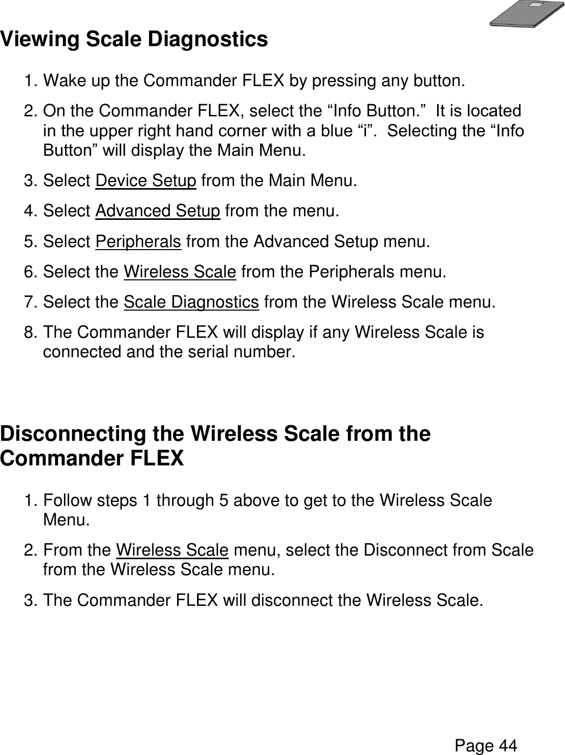   Page 44  Viewing Scale Diagnostics  1. Wake up the Commander FLEX by pressing any button. 2. On the Commander FLEX, select the “Info Button.”  It is located in the upper right hand corner with a blue “i”.  Selecting the “Info Button” will display the Main Menu. 3. Select Device Setup from the Main Menu. 4. Select Advanced Setup from the menu. 5. Select Peripherals from the Advanced Setup menu.  6. Select the Wireless Scale from the Peripherals menu.  7. Select the Scale Diagnostics from the Wireless Scale menu.  8. The Commander FLEX will display if any Wireless Scale is connected and the serial number.    Disconnecting the Wireless Scale from the Commander FLEX  1. Follow steps 1 through 5 above to get to the Wireless Scale Menu.  2. From the Wireless Scale menu, select the Disconnect from Scale from the Wireless Scale menu.    3. The Commander FLEX will disconnect the Wireless Scale.        