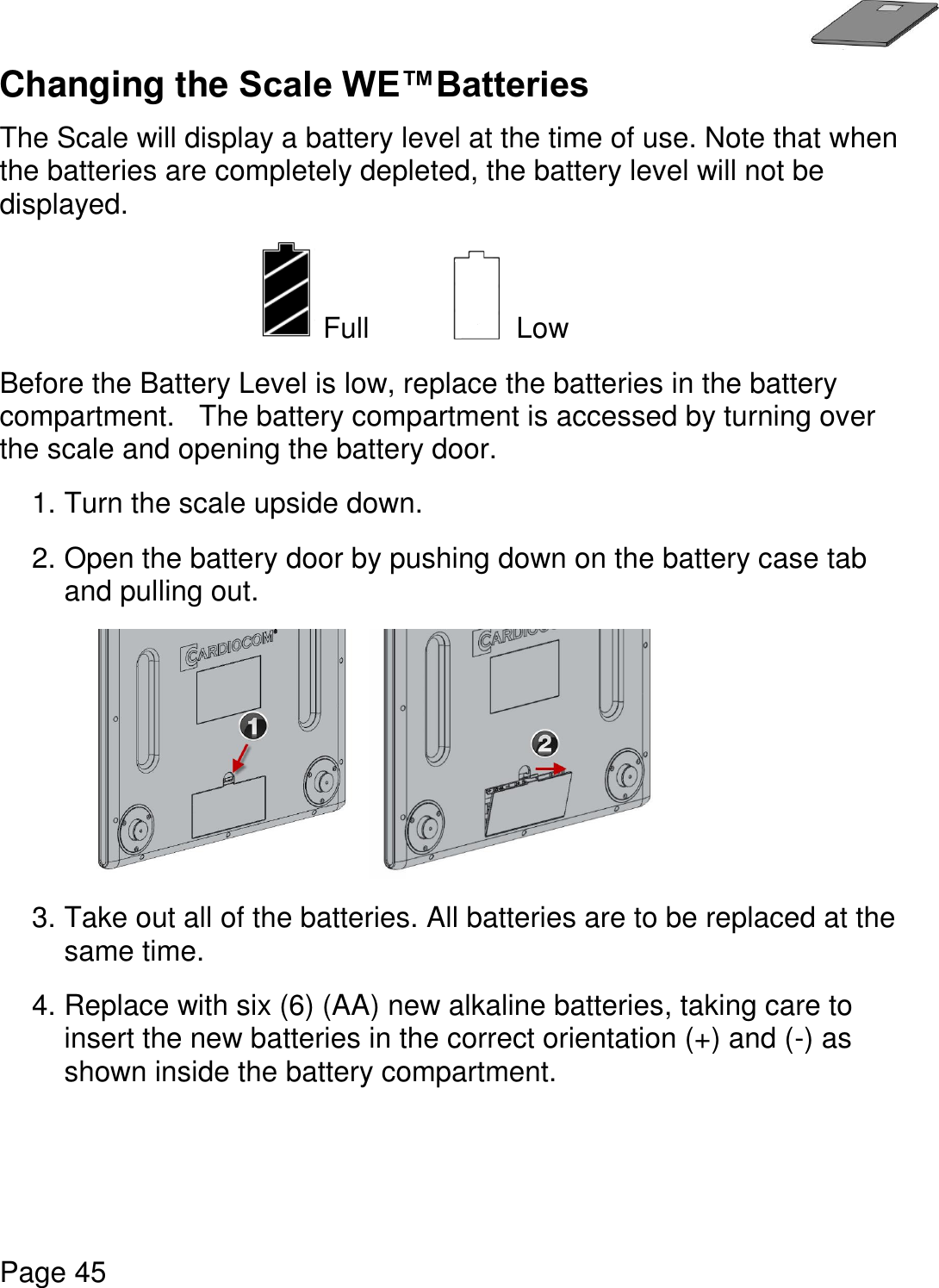   Page 45  Changing the Scale WE™Batteries  The Scale will display a battery level at the time of use. Note that when the batteries are completely depleted, the battery level will not be displayed.  Full      Low  Before the Battery Level is low, replace the batteries in the battery compartment.   The battery compartment is accessed by turning over the scale and opening the battery door. 1. Turn the scale upside down.     2. Open the battery door by pushing down on the battery case tab and pulling out.   3. Take out all of the batteries. All batteries are to be replaced at the same time. 4. Replace with six (6) (AA) new alkaline batteries, taking care to insert the new batteries in the correct orientation (+) and (-) as shown inside the battery compartment.        