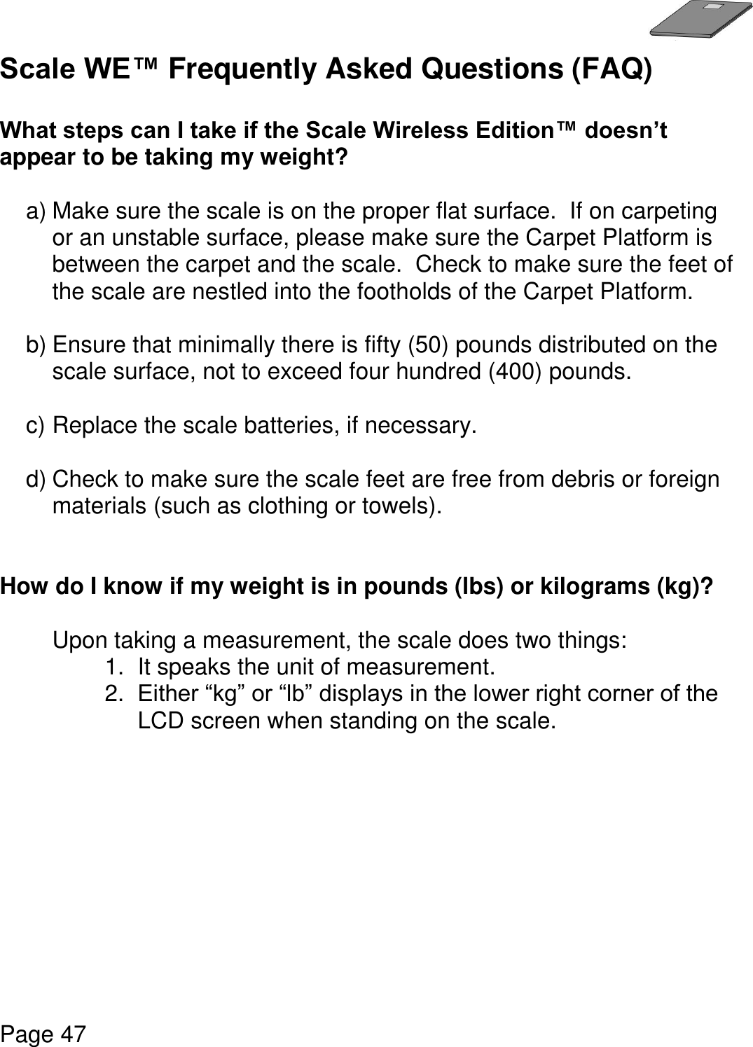   Page 47  Scale WE™ Frequently Asked Questions (FAQ)   What steps can I take if the Scale Wireless Edition™ doesn’t appear to be taking my weight?  a) Make sure the scale is on the proper flat surface.  If on carpeting or an unstable surface, please make sure the Carpet Platform is between the carpet and the scale.  Check to make sure the feet of the scale are nestled into the footholds of the Carpet Platform.    b) Ensure that minimally there is fifty (50) pounds distributed on the scale surface, not to exceed four hundred (400) pounds.    c) Replace the scale batteries, if necessary.  d) Check to make sure the scale feet are free from debris or foreign materials (such as clothing or towels).   How do I know if my weight is in pounds (lbs) or kilograms (kg)?  Upon taking a measurement, the scale does two things: 1.  It speaks the unit of measurement.   2. Either “kg” or “lb” displays in the lower right corner of the LCD screen when standing on the scale.          