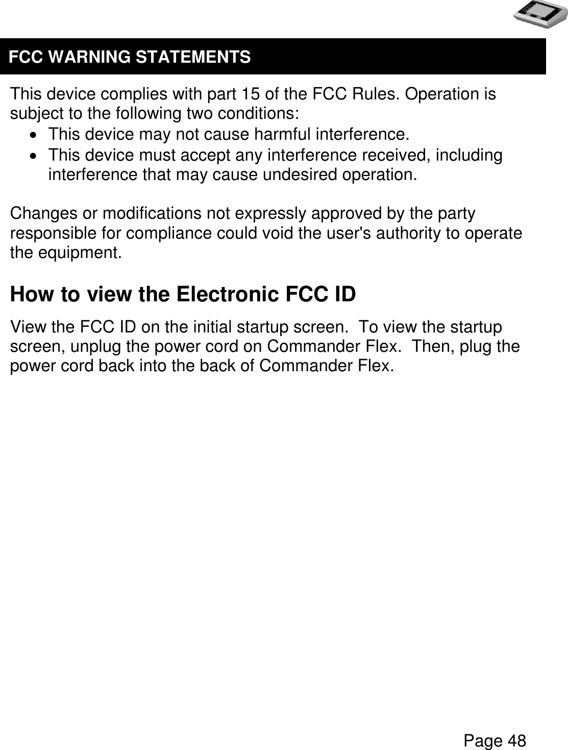   Page 48     This device complies with part 15 of the FCC Rules. Operation is subject to the following two conditions:   This device may not cause harmful interference.   This device must accept any interference received, including interference that may cause undesired operation.  Changes or modifications not expressly approved by the party responsible for compliance could void the user&apos;s authority to operate the equipment.  How to view the Electronic FCC ID View the FCC ID on the initial startup screen.  To view the startup screen, unplug the power cord on Commander Flex.  Then, plug the power cord back into the back of Commander Flex.   FCC WARNING STATEMENTS  