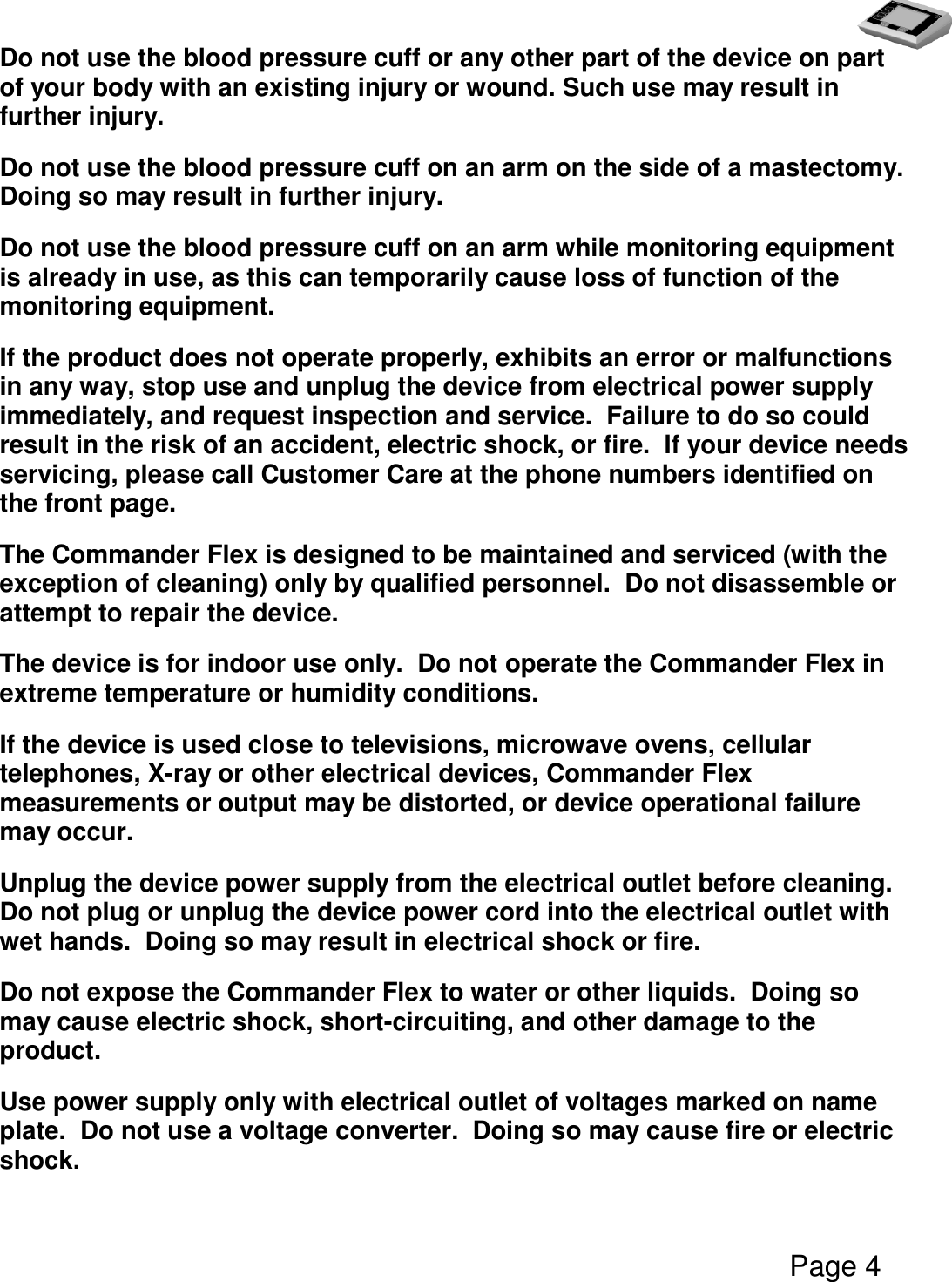   Page 4  Do not use the blood pressure cuff or any other part of the device on part of your body with an existing injury or wound. Such use may result in further injury. Do not use the blood pressure cuff on an arm on the side of a mastectomy.  Doing so may result in further injury. Do not use the blood pressure cuff on an arm while monitoring equipment is already in use, as this can temporarily cause loss of function of the monitoring equipment. If the product does not operate properly, exhibits an error or malfunctions in any way, stop use and unplug the device from electrical power supply immediately, and request inspection and service.  Failure to do so could result in the risk of an accident, electric shock, or fire.  If your device needs servicing, please call Customer Care at the phone numbers identified on the front page. The Commander Flex is designed to be maintained and serviced (with the exception of cleaning) only by qualified personnel.  Do not disassemble or attempt to repair the device. The device is for indoor use only.  Do not operate the Commander Flex in extreme temperature or humidity conditions. If the device is used close to televisions, microwave ovens, cellular telephones, X-ray or other electrical devices, Commander Flex measurements or output may be distorted, or device operational failure may occur. Unplug the device power supply from the electrical outlet before cleaning.  Do not plug or unplug the device power cord into the electrical outlet with wet hands.  Doing so may result in electrical shock or fire. Do not expose the Commander Flex to water or other liquids.  Doing so may cause electric shock, short-circuiting, and other damage to the product. Use power supply only with electrical outlet of voltages marked on name plate.  Do not use a voltage converter.  Doing so may cause fire or electric shock. 