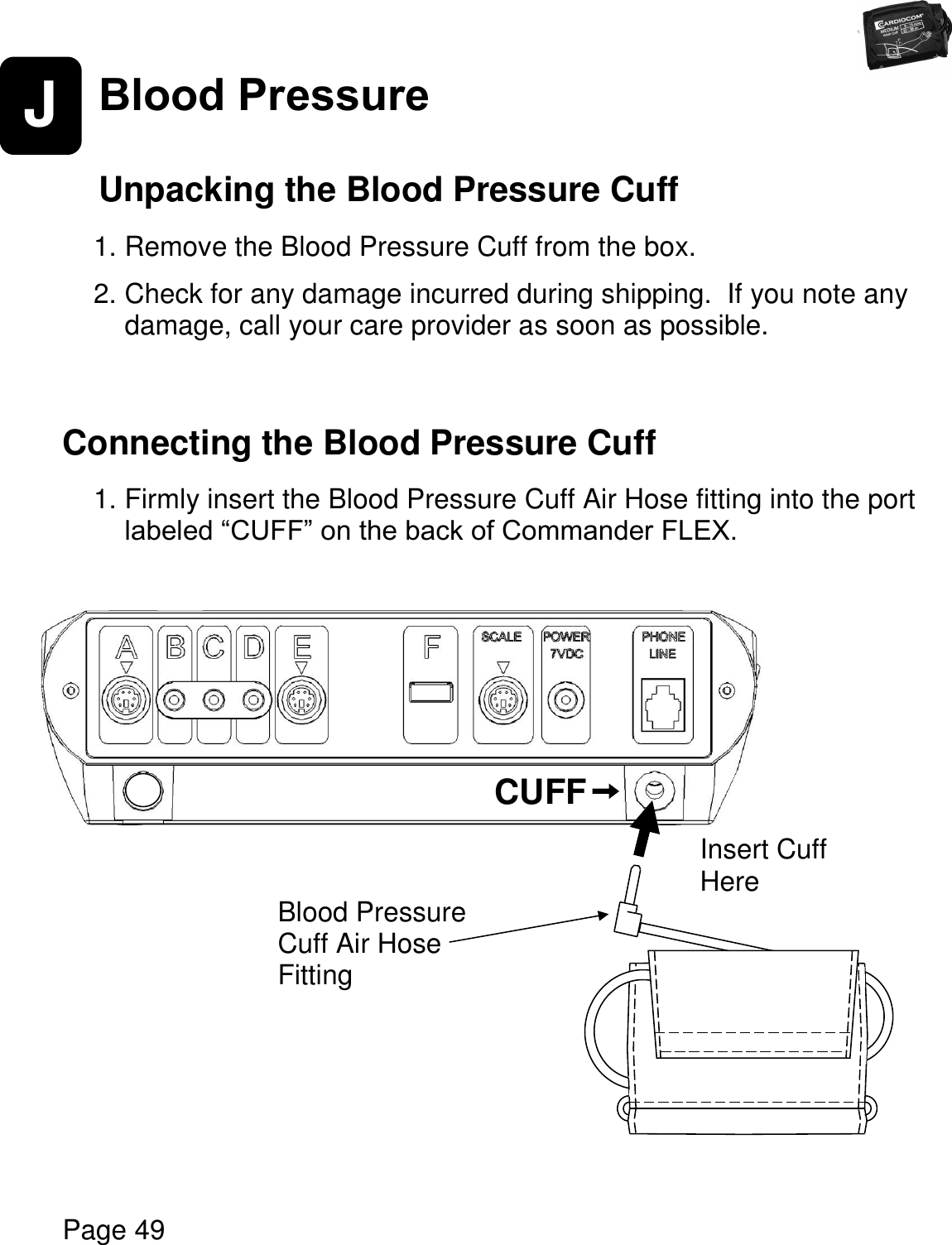   Page 49  J Blood Pressure    Unpacking the Blood Pressure Cuff  1. Remove the Blood Pressure Cuff from the box.    2. Check for any damage incurred during shipping.  If you note any damage, call your care provider as soon as possible.    Connecting the Blood Pressure Cuff  1. Firmly insert the Blood Pressure Cuff Air Hose fitting into the port labeled “CUFF” on the back of Commander FLEX.                        CUFF Blood Pressure Cuff Air Hose Fitting Insert Cuff  Here 