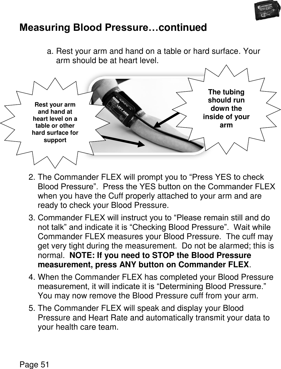   Page 51  Measuring Blood Pressure…continued  a. Rest your arm and hand on a table or hard surface. Your arm should be at heart level.          2. The Commander FLEX will prompt you to “Press YES to check Blood Pressure”.  Press the YES button on the Commander FLEX when you have the Cuff properly attached to your arm and are ready to check your Blood Pressure. 3. Commander FLEX will instruct you to “Please remain still and do not talk” and indicate it is “Checking Blood Pressure”.  Wait while Commander FLEX measures your Blood Pressure.  The cuff may get very tight during the measurement.  Do not be alarmed; this is normal.  NOTE: If you need to STOP the Blood Pressure measurement, press ANY button on Commander FLEX. 4. When the Commander FLEX has completed your Blood Pressure measurement, it will indicate it is “Determining Blood Pressure.” You may now remove the Blood Pressure cuff from your arm. 5. The Commander FLEX will speak and display your Blood Pressure and Heart Rate and automatically transmit your data to your health care team.    Rest your arm and hand at heart level on a table or other hard surface for support The tubing should run down the inside of your arm 