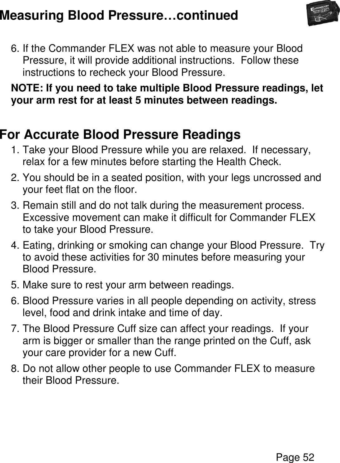  Page 52  Measuring Blood Pressure…continued  6. If the Commander FLEX was not able to measure your Blood Pressure, it will provide additional instructions.  Follow these instructions to recheck your Blood Pressure. NOTE: If you need to take multiple Blood Pressure readings, let your arm rest for at least 5 minutes between readings.  For Accurate Blood Pressure Readings 1. Take your Blood Pressure while you are relaxed.  If necessary, relax for a few minutes before starting the Health Check. 2. You should be in a seated position, with your legs uncrossed and your feet flat on the floor. 3. Remain still and do not talk during the measurement process.  Excessive movement can make it difficult for Commander FLEX to take your Blood Pressure. 4. Eating, drinking or smoking can change your Blood Pressure.  Try to avoid these activities for 30 minutes before measuring your Blood Pressure. 5. Make sure to rest your arm between readings. 6. Blood Pressure varies in all people depending on activity, stress level, food and drink intake and time of day. 7. The Blood Pressure Cuff size can affect your readings.  If your arm is bigger or smaller than the range printed on the Cuff, ask your care provider for a new Cuff. 8. Do not allow other people to use Commander FLEX to measure their Blood Pressure.    