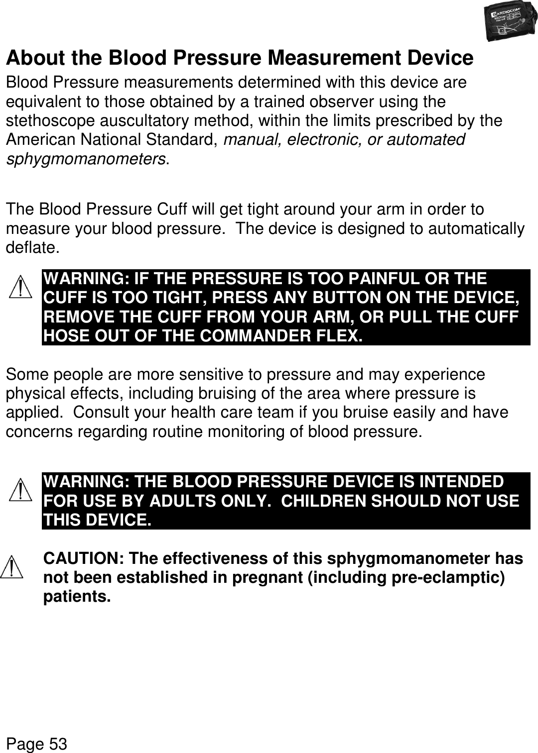   Page 53  About the Blood Pressure Measurement Device Blood Pressure measurements determined with this device are equivalent to those obtained by a trained observer using the stethoscope auscultatory method, within the limits prescribed by the American National Standard, manual, electronic, or automated sphygmomanometers.  The Blood Pressure Cuff will get tight around your arm in order to measure your blood pressure.  The device is designed to automatically deflate.  WARNING: IF THE PRESSURE IS TOO PAINFUL OR THE CUFF IS TOO TIGHT, PRESS ANY BUTTON ON THE DEVICE, REMOVE THE CUFF FROM YOUR ARM, OR PULL THE CUFF HOSE OUT OF THE COMMANDER FLEX.  Some people are more sensitive to pressure and may experience physical effects, including bruising of the area where pressure is applied.  Consult your health care team if you bruise easily and have concerns regarding routine monitoring of blood pressure.   WARNING: THE BLOOD PRESSURE DEVICE IS INTENDED FOR USE BY ADULTS ONLY.  CHILDREN SHOULD NOT USE THIS DEVICE.  CAUTION: The effectiveness of this sphygmomanometer has not been established in pregnant (including pre-eclamptic) patients.    