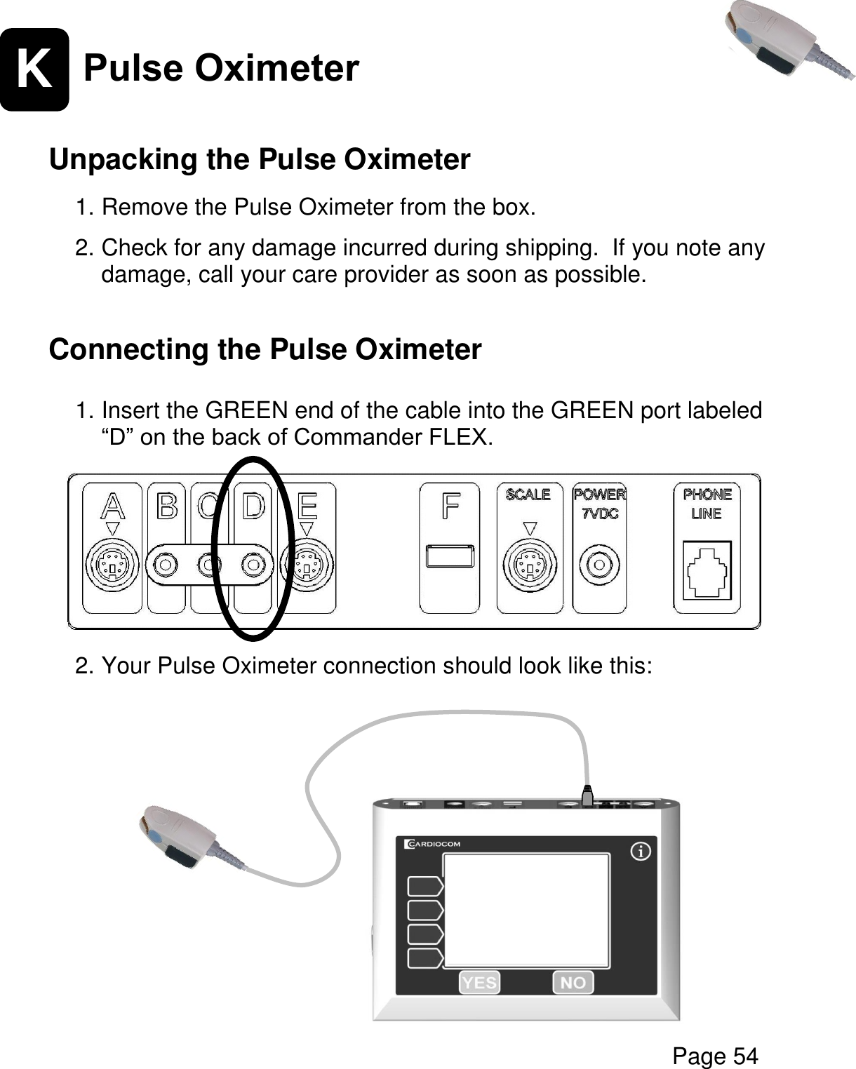  Page 54   K Pulse Oximeter   Unpacking the Pulse Oximeter  1. Remove the Pulse Oximeter from the box.    2. Check for any damage incurred during shipping.  If you note any damage, call your care provider as soon as possible.    Connecting the Pulse Oximeter   1. Insert the GREEN end of the cable into the GREEN port labeled “D” on the back of Commander FLEX.         2. Your Pulse Oximeter connection should look like this:          